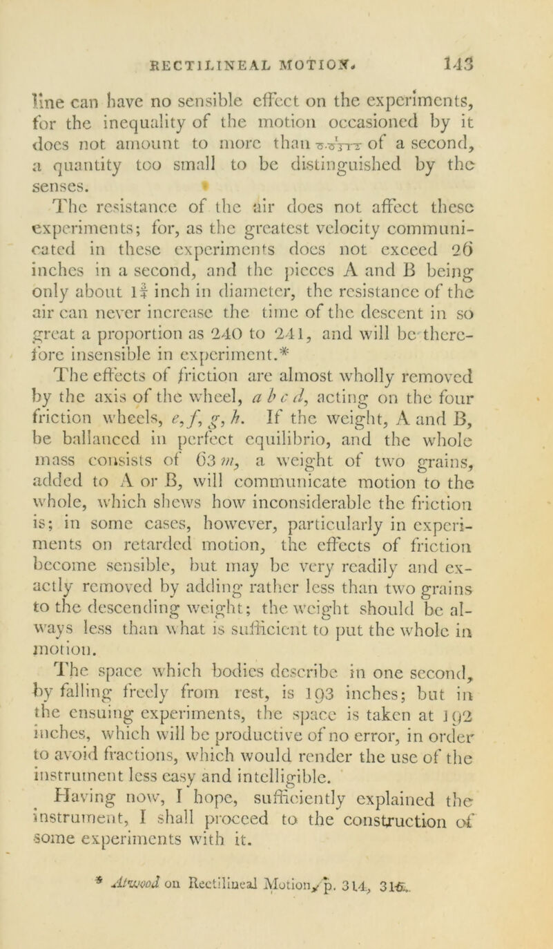 line can have no sensible effect on the experiments, for the inequality of the motion occasioned by it does not amount to more than o.^Vtt of a second, a quantity too small to be distinguished by the senses. The resistance of the air does not affect these experiments; for, as the greatest velocity communi- cated in these experiments does not exceed 2(j inches in a second, and the pieces A and B being only about if inch in diameter, the resistance of the air can never increase the time of the descent in so great a proportion as 240 to 241, and will be there- fore insensible in experiment.* The effects of friction are almost wholly removed by the axis of the wheel, abed, acting on the four friction wheels, e,f,g,h. If the weight, A and B, be ballaticcd in perfect equilibrio, and the whole mass consists of ()3 m, a weight of two grains, added to A or B, will communicate motion to the whole, which shews how inconsiderable the friction is; in some cases, however, particularly in experi- ments on retarded motion, the effects of friction become sensible, but may be very readily and ex- actly removed by adding rather less than two grains to the descending weight; the weight should be al- ways less than what is sufficient to put the whole in motion. The space which bodies describe in one second, by falling freely from rest, is 1Q3 inches; but in the ensuing experiments, the space is taken at ]q2 inches, which will be productive of no error, in order to avoid fractions, which would render the use of the instrument less easy and intelligible. Having now, I hope, sufficiently explained the instrument, I shall proceed to the construction of •some experiments with it. * Atikm3. on Rectilineal Motiony p. 314, 3HL.