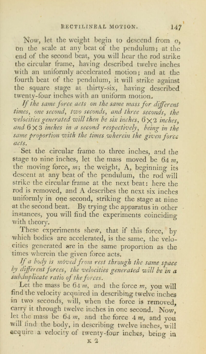 Now, let the weight begin to descend from o. On the scale at any beat of the pendulum; at the end of the second beat, you will hear the rod strike the circular frame, having described twelve inches with an uniformly accelerated motion; and at the fourth beat of the pendulum, it will strike against the square stage at thirty-six, having described twenty-four inches with an uniform motion* If the same force acts on the same mass for different times, o?ie second, two seconds, and three seconds, the 'velocities generated will then be six inches, 6x2 inches, and 6X3 inches in a second respectively, being in the same proportion with the times wherein the given force acts. Set the circular frame to three inches, and the stage to nine inches, let the mass moved be 64 m, the moving force, m\ the weight, A, beginning its descent at any beat of the pendulum, the rod will strike the circular frame at the next beat: here the rod is removed, and A describes the next six inches uniformly in one second, striking the stage at nine at the second beat. By trying the apparatus in other instances, you will find the experiments coinciding with theory. These experiments shew, that if this force, by which bodies arc accelerated, is the same, the velo- cities generated are in the same proportion as the times wherein the given force acts. If a body is moved from rest through the same space by different forces, the velocities generated will be in a subduplicate ratio of the forces. Let the mass be 64 m, and the force m, you will find the velocity acquired in describing twelve inches in two seconds, will, when the force is removed, carry it through twelve inches in one second. Now, let the mass be 64 m, and the force 4 m, and you will find the body, in describing twelve inches, will acquire a velocity of twenty-four inches, being in K 2