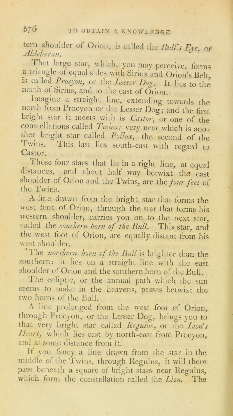 tern shoulder of Orion, is called the Butt's Eye, of siidebar an. That large star, which, you may perceive, forms <\ triangle of equal sides with Sirius and Orion’s Belt, is called Procyon, or the Lesser Dog. It Iics to the north of Sirius, and to the east of Orion. Imagine a straight line, extending towards the north from Procyon or the Lesser Dog; and the first bright star it meets with is Castor, or one of the constellations called Twins: very near which is ano- ther bright star called Pollux, the second of the Twins. This last lies south-east with regard to Castor. Those four stars that lie in a right line, at equal distances, and about half way betwixt the east shoulder of Orion and the Twins, are the four feet of the Twins. A line drawn from the bright star that forms the west foot of Orion, through the star that forms his western shoulder, carries you on to the next star, called the southern horn of the Bull. This star, and the west foot of Orion, are equally distant from his west shoulder. J he northern horn of the Bull is brighter than the southern; it lies on a straight line with the east shoulder of Orion and the southern horn of the Bull. I he ecliptic, or the annual path which the sun seems to make in the heavens, passes betwixt the two horns of the Bull. A line prolonged from the west foot of Orion, through Procyon, or the Lesser Dog, brings you to that very bright star called Reg ulus, or the Lions Heart, which lies east by north-east from Procyon, and at some distance from it. B you fancy a line-drawn from the star in the middle of the Twins, through Regulus, it will there pass beneath a square of bright stars near Regulus, which form the constellation called the Lion. The