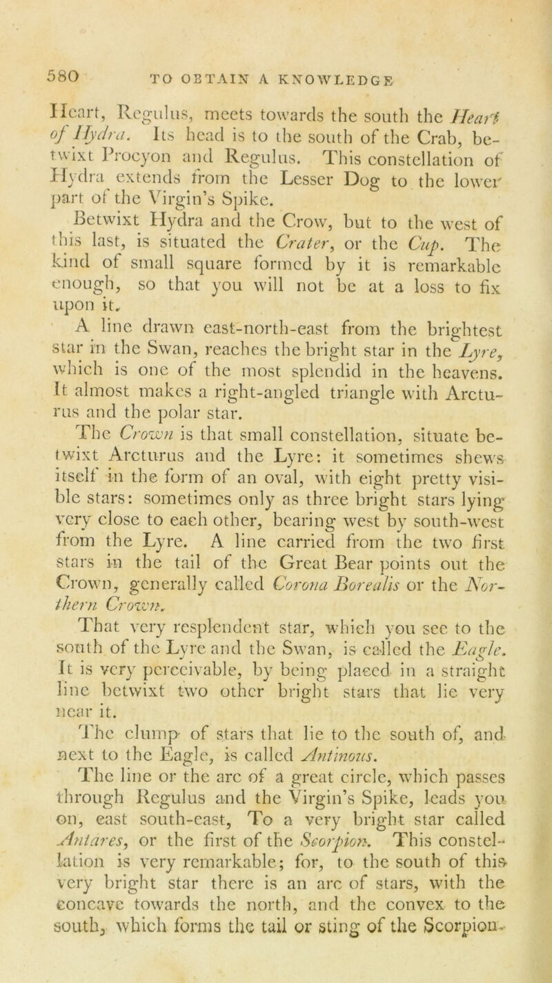 Heart, Regains, meets towards the south the Heart °/ Hydra. Its head is to the south of the Crab, be- twixt Procyon and Regulus. This constellation of Hydra extends from the Lesser Dog to the lower part of the Virgin’s Spike. Betwixt Hydra and the Crow, but to the west of this last, is situated the Crater, or the Cup. The kind of small square formed by it is remarkable enough, so that you will not be at a loss to fix upon it. A line drawn east-north-east from the brightest star in the Swan, reaches the bright star in the Lyre, which is one of the most splendid in the heavens. It almost makes a right-angled triangle with Arctu- rus and the polar star. The Cr own is that small constellation, situate be- twixt Arcturus and the Lyre: it sometimes shews itself in the form of an oval, with eight pretty visi- ble stars: sometimes only as three bright stars lying very close to each other, bearing west by south-west from the Lyre. A line carried from the two first stars in the tail of the Great Bear points out the Crown, generally called Corona Borealis or the Nor- thern, Crown. That very resplendent star, which you see to the south of the Lyre and the Swan, is called the Earle. It is very perceivable, by being placed in a straight line betwixt two other bright stars that lie very near it. The clump of stars that lie to the south of, and next to the Eagle, is called Antinous. The line or the arc of a great circle, which passes through Regulus and the Virgin’s Spike, leads you on, east south-east, To a very bright star called Anidres, or the first of the Scorpion. This constel- lation is very remarkable; for, to the south of this very bright star there is an arc of stars, with the concave towards the north, and the convex to the south, which forms the tail or sting of the Scorpiom