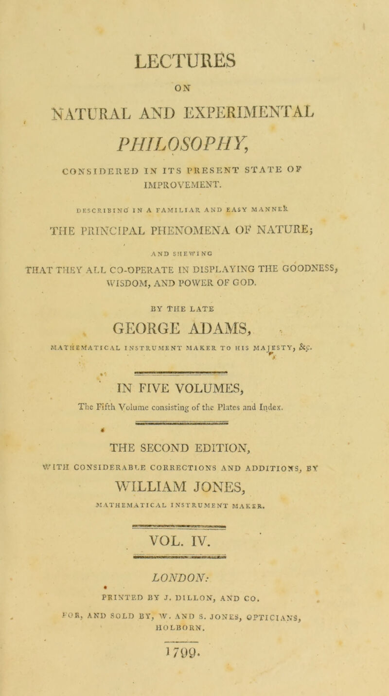 LECTURES ON NATURAL AND EXPERIMENTAL t PHILOSOPHY, CONSIDERED IN ITS PRESENT STATE OF IMPROVEMENT. DESCRIBING IN A FAMILIAR AND EASY MANNE& THE PRINCIPAL PHENOMENA OF NATUREj AND SHEWING THAT THEY ALL CO-OPERATE IN DISPLAYING THE GOODNESS, WISDOM, AND POWER OF GOD. BY THE LATE GEORGE ADAMS, MATHEMATICAL INSTRUMENT MAKER TO HIS MA TESTY) &C. IN FIVE VOLUMES, A The Fifth Volume consisting of the Plates and Index. 4 THE SECOND EDITION, WITH CONSIDERABLE CORRECTIONS AND ADDITIONS, BY WILLIAM JONES, MATHEMATICAL INSTRUMENT MAKER. VOL. IV. LONDON: PRINTED BY .T. DILLON, AND CO. FOR, AND SOLD BY, W. AND S. JONES, OPTICIANS, HOLBORN.