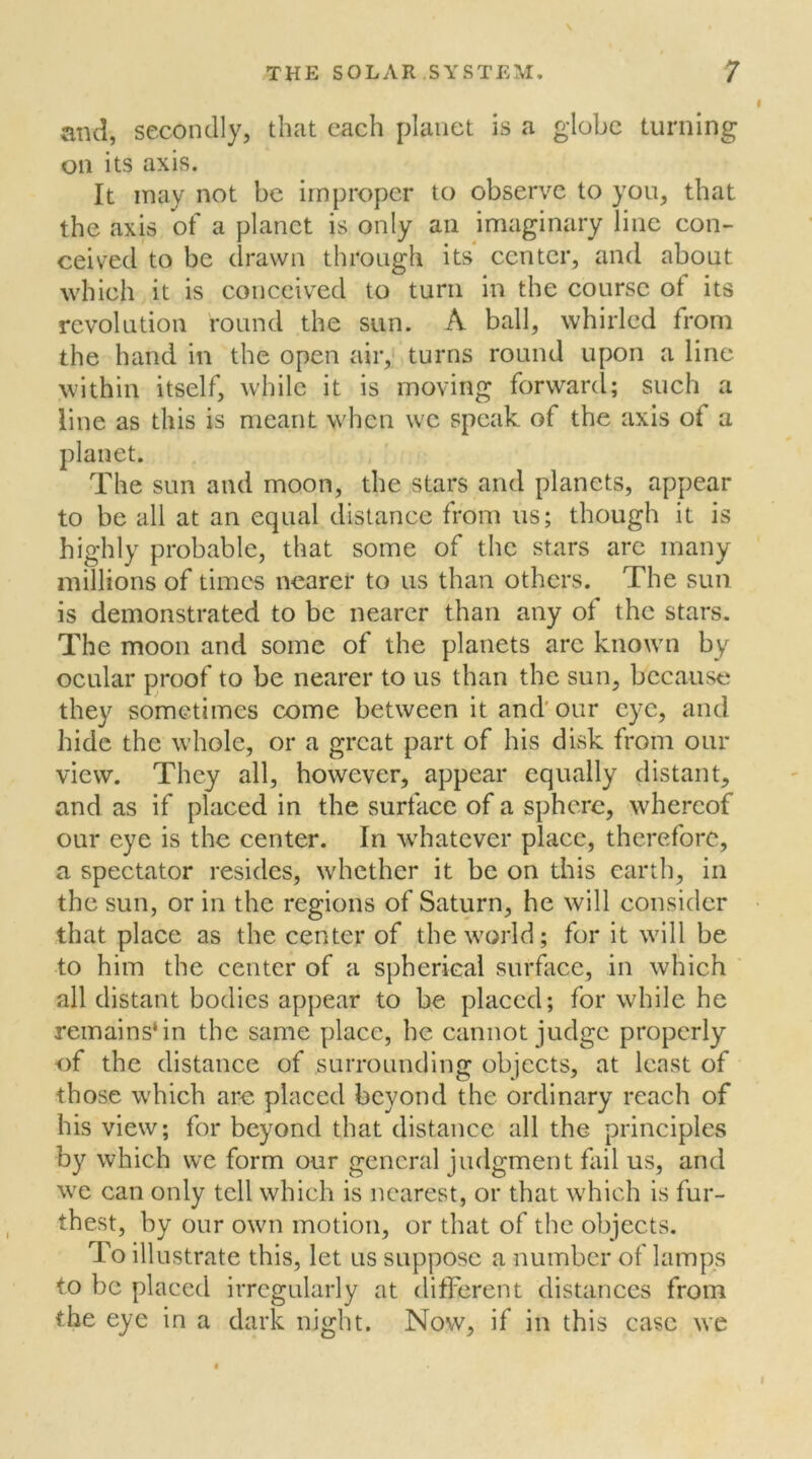 and, secondly, that each planet is a globe turning on its axis. It may not be improper to observe to you, that the axis of a planet is only an imaginary line con- ceived to be drawn through its center, and about which it is conceived to turn in the course ot its revolution round the sun. A ball, whirled from the hand in the open air, turns round upon a line within itself, while it is moving forward; such a line as this is meant when we speak of the axis ot a sun and moon, the stars and planets, appear to be all at an equal distance from us; though it is highly probable, that some of the stars are many millions of times nearer to us than others. The sun is demonstrated to be nearer than any of the stars. The moon and some of the planets arc known by ocular proof to be nearer to us than the sun, because they sometimes come between it and our eye, and hide the whole, or a great part of his disk from our view. They all, however, appear equally distant, and as if placed in the surface of a sphere, whereof our eye is the center. In whatever place, therefore, a spectator resides, whether it be on this earth, in the sun, or in the regions of Saturn, he will consider that place as the center of the world; for it will be to him the center of a spherical surface, in which all distant bodies appear to be placed; for while he remains*in the same place, he cannot judge properly of the distance of surrounding objects, at least of those which are placed beyond the ordinary reach of his view; for beyond that distance all the principles by which we form our general judgment fail us, and we can only tell which is nearest, or that which is fur- thest, by our own motion, or that of the objects. To illustrate this, let us suppose a number of lamps to be placed irregularly at different distances from the eye in a dark night. Now, if in this case we planet. The