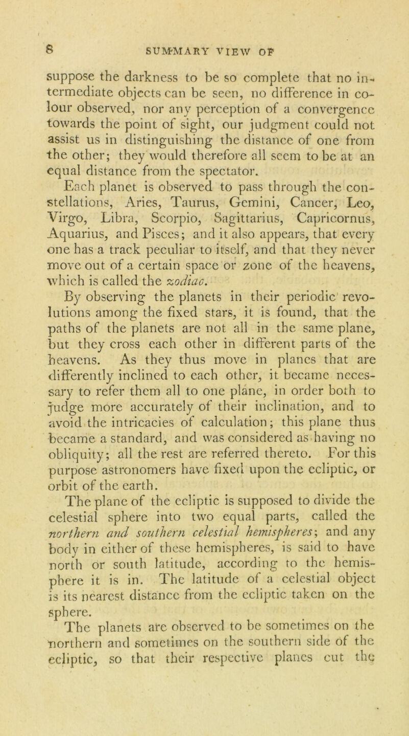 suppose the darkness to be so complete that no in- termediate objects can be seen, no difference in co- lour observed, nor any perception of a convergence towards the point of sight, our judgment could not assist us in distinguishing the distance of one from the other; they Would therefore all seem to be at an equal distance from the spectator. Each planet is observed to pass through the con- stellations, Aries, Taurus, Gemini, Cancer, Leo, Virgo, Libra, Scorpio, Sagittarius, Capricornus, Aquarius, and Pisces; and it also appears, that every one has a track peculiar to itself, and that they never move out of a certain space or zone of the heavens, which is called the zodiac. By observing the planets in their periodic revo- lutions among the fixed stars, it is found, that the paths of the planets are not all in the same plane, but they cross each other in different parts of the heavens. As they thus move in planes that are differently inclined to each other, it became neces- sary to refer them all to one plane, in order both to judge more accurately of their inclination, and to avoid the intricacies of calculation; this plane thus became a standard, and was considered as having no obliquity; all the rest are referred thereto. For this purpose astronomers have fixed upon the ecliptic, or orbit of the earth. The plane of the ecliptic is supposed to divide the celestial sphere into two equal parts, called the northern and southern celestial hemispheres; and any body in either of these hemispheres, is said to have north or south latitude, according to the hemis- phere it is in. The latitude of a celestial object is its nearest distance from the ecliptic taken on the sphere. The planets are observed to be sometimes on the northern and sometimes on the southern side of the ecliptic, so that their respective planes cut the