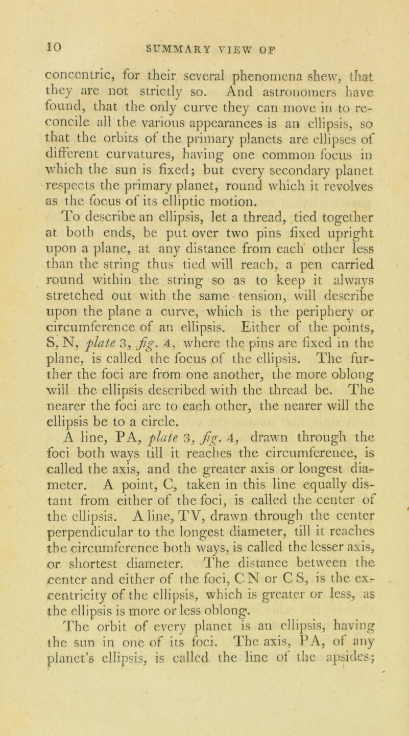 concentric, for their several phenomena shew, that they are not strictly so. And astronomers have found, that the only curve they can move in to re- concile all the various appearances is an ellipsis, so that the orbits of the primary planets are ellipses of different curvatures, having one common focus in which the sun is fixed; but every secondary planet respects the primary planet, round which it revolves as the focus of its elliptic motion. To describe an ellipsis, let a thread, tied together at both ends, be put over two pins fixed upright upon a plane, at any distance from each' other less than the string thus tied will reach, a pen carried round within the string so as to keep it always stretched out with the same tension, will describe upon the plane a curve, which is the periphery or circumference of an ellipsis. Either of the points, S, N, plate 3, jig. 4, where the pins are fixed in the plane, is called the focus of the ellipsis. The fur- ther the foci are from one another, the more oblong will the ellipsis described with the thread be. The nearer the foci arc to each other, the nearer will the ellipsis be to a circle. A line, PA, plate 3, jig. 4, drawn through the foci both ways till it reaches the circumference, is called the axis, and the greater axis or longest dia- meter. A point, C, taken in this line equally dis- tant from either of the foci, is called the center of the ellipsis. A line, TV, drawn through the center perpendicular to the longest diameter, till it reaches the circumference both ways, is called the lesser axis, or shortest diameter. The distance between the center and either of the foci, CN or C S, is the ex- centricity of the ellipsis, which is greater or less, as the ellipsis is more or less oblong. The orbit of every planet is an ellipsis, having the sun in one of its foci. The axis, PA, of any planet’s ellipsis, is called the line of the apsides;