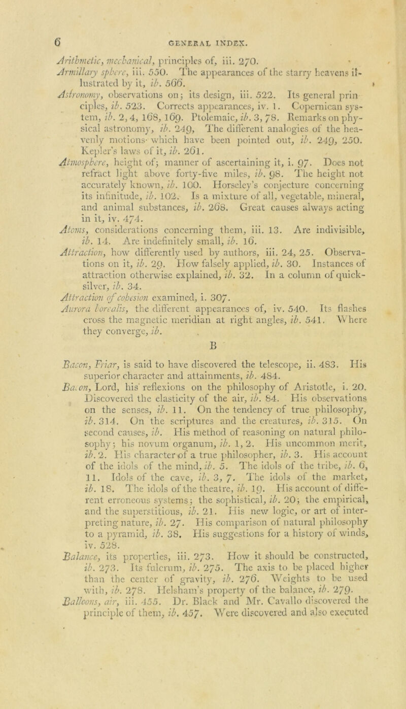 Arithmetic, mechanical, principles of, iii. 27O. Armillary sphere, iii. 550. The appearances of the starry heavens il- lustrated by it, ih. 506. » Astronomy, observations on; its design, iii. 522. Its general prin ciples, ih. 523. Corrects appearances, iv. 1. Copernican sys- tem, ib. 2,4, 1(3S, 169. Ptolemaic, ih. 3, / 8. Remarks on phy- sical astronomy, ih. 249, The different analogies of the hea- venly motions- which have been pointed out, ih. 249, 250. Kepler’s laws of it, ih. 2(3l. Atmosphere, height of; manner of ascertaining it, i. 97- Does not refract light above forty-live miles, ih. 98. The height not accurately known, ih. 100. Horseley’s conjecture concerning its infinitude, ih. 102. Is a mixture of all, vegetable, mineral, and animal substances, ih. 2(38. Great causes always acting- in it, iv. 4/4. Atoms, considerations concerning them, iii. 13. Are indivisible, ib. 14. Are indefinitely small, ib. 1(3. Attraction, how differently used by authors, iii. 24, 25. Observa- tions on it, ih. 29. How falsely applied, ih. 30. Instances of attraction otherwise explained, ih. 32. In a column of quick- silver, ih. 34. Attraction of cohesion examined, i. 30/. Aurora borealis, the different appearances of, iv. 540. Its flashes cross the magnetic meridian at right angles, ih. 541. Where they converge, ih. B Bacon, Friar, is said to have discovered the telescope, ii. 483. His superior character and attainments, ib. 4S4. Ba. on, Lord, his'reflexions on the philosophy of Aristotle, i. 20. Discovered the elasticity of the air, ib. 84. His observations on the senses, ib. 11. On the tendency of true philosophy, ih. 314. On the scriptures and the creatures, ih. 315. On second causes, ih. His method of reasoning on natural philo- sophy; his novum organum, ih. 1,2. His uncommon merit, ih. 2. His character of a true philosopher, ib. 3. His account of the idols of the mind, ib. 5. The idols of the tribe, ib. 6, 11. Idols of the cave, ib. 3, / • The idols of the market, ib. 18. The idols of the theatre, ih. 19* His account of diffe- rent erroneous systems; the sophistical, ih. 20; the empirical, and the superstitious, ib. 21. His new logic, or art of inter- preting nature, ib. 2/. His comparison of natural philosophy to a pyramid, ib. 38. His suggestions for a history of winds, iv. 528. Balance, its properties, iii. 273. How it should be constructed, ib. 273. Its fulcrum, ib. 275. The axis to be placed higher than the center of gravity, ib. 2j6. Weights to be used with, ih. 278. Helsham’s property of the balance, ib. 279- Balloons, air, iii. 455. Dr. Black and Mr. Cavallo discovered the principle of them, ih. 45/. Were discovered and also executed