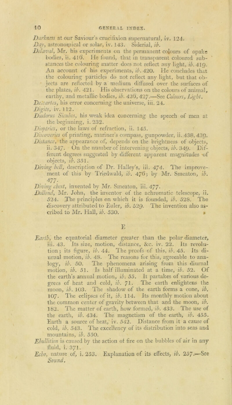 Darkness at our Saviour’s crucifixion supernatural, iv. 12-1. Day, astronoipical or solar, iv. 143. Siderial, ib. Del aval, Mr. his experiments on the permanent colours of opake bodies, ii. 41 O'. He found, that in transparent coloured sub- stances the colouring matter does not reflect any light, ib.4ig. An account of his experiments, ib. 420. He concludes that the colouring particles do not reflect any light, but that ob- jects are reflected by a medium diffused over the surfaces of the plates, ib. 421. His observations on the colours of animal, earthy, and metallic- bodies, ib. 420,427-—See Colours, Light. Descartes, his error concerning the universe, iii. 24. Digits, iv. 112. Dioelorus Siculus, his weak idea concerning the speech of men at the beginning, i. 232. Dioptrics, or the laws of refraction, ii. 145. Discoveries of printing, mariner’s compass, gunpowder, ii.438,43Q. Distance, the appearance of, depends on the brightness of objects, ii. 34/. On the number of intervening objects, ib. 34y. Dif- ferent degrees suggested by different apparent magnitudes -of objects, ib. 351. Diving bell, description of Dr. Halley’s, iii. 4p4. The improve- ment of this by Triedwald, ib. 4/6j by Mr. Smeaton, ib. Diving ebest, invented by Mr. Smeaton, iii. 4/7- Dollond, Mr. John, the inventor of the achromatic telescope, ii. 524. The principles on which it is founded, ib. 528. The discovery attributed to Euler, ib. 52$. The invention also as- cribed to Mr. Elall, ib. 530. » E Earth, the equatorial diameter greater than the polar diameter, iii. 43. Its size, motion, distance, &c. iv. 22. Its revolu- tion; its figure, ib. 44. The proofs of this, ib. 45. Its di- urnal motion, ib. 48. The reasons for this, agreeable to ana- logy, ib. 50, The phenomena arising from this diurnal motion, ib. 51. Is half illuminated at a time, ib. 52. Of the earth’s annual motion, ib. 55. It partakes of various de- grees of heat and cold, ib. Jl. The eai'th enlightens the moon, ib. 103. The shadow of the earth forms a cone, ib. 10/. The eclipses of it, ib. 114. Its monthly motion about the common center of gravity between that and the moon, ib. 182. The matter of earth, how formed, ib. 433. The use of the earth, ib. 434. The magnetism of the earth, ib. 455. Earth a source of heat,’ iv. 542. Distance from it a cause of cold, ib. 543. The excellency of its distribution into seas and mountains, ib. 550. Ebullition is caused by the action of fire on the bubbles of air in any fluid, i. 3/1. Echo, nature of, i. 253. Explanation of its effects, ib. 25/.—Sec Sound.