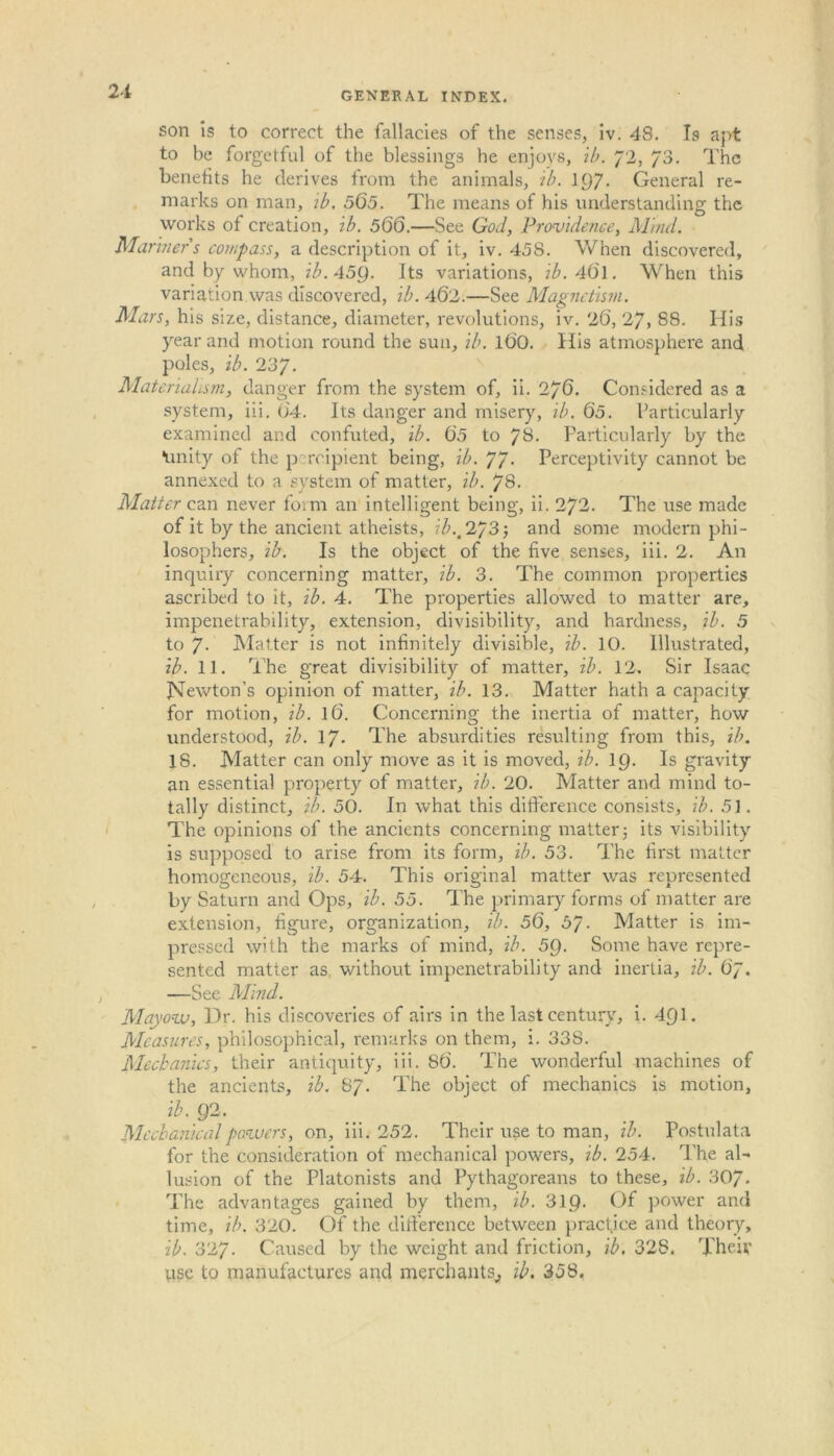 son is to correct the fallacies of the senses, iv. 48. Is apt to be forgetful of the blessings he enjoys, ib. 72, 73. The benefits he derives from the animals, ib. 1()7- General re- marks on man, ib. 565. The means of his understanding the works of creation, ib. 566.—See God, Providence, Mind. Mariners compass, a description of it, iv. 458. When discovered, and by whom, ib.45Q. Its variations, ib. 4(51. When this variation was discovered, ib. 462.—See Magnetism. Mars, his size, distance, diameter, revolutions, iv. 26, 27, 88. His year and motion round the sun, ib. l6'0. His atmosphere and poles, ib. 237. Materialism, danger from the system of, ii. 276. Considered as a system, iii. 04. Its danger and misery, ib. 65. Particularly examined and confuted, ib. 60 to 78. Particularly by the •unity of the percipient being, ib. 77- Perceptivity cannot be annexed to a system of matter, ib. 78. Matter can never fo;m an intelligent being, ii. 272. The use made of it by the ancient atheists, ib.t 2/3-, and some modern phi- losophers, ib. Is the object of the five senses, iii. 2. An inquiry concerning matter, ib. 3. The common properties ascribed to it, ib. 4. The properties allowed to matter are, impenetrability, extension, divisibility, and hardness, ib. 5 to 7- Matter is not infinitely divisible, ib. 10. Illustrated, ib. 11. The great divisibility of matter, ib. 12. Sir Isaac JMewton’s opinion of matter, ib. 13. Matter hath a capacity for motion, ib. 16. Concerning the inertia of matter, how understood, ib. 17. The absurdities resulting from this, ib. 18. Matter can only move as it is moved, ib. 1C)- Is gravity an essential property of matter, ib. 20. Matter and mind to- tally distinct, ib. 50. In what this difference consists, ib. 5]. The opinions of the ancients concerning matter; its visibility is supposed to arise from its form, ib. 53. The first matter homogeneous, ib. 54. This original matter was represented by Saturn and Ops, ib. 55. The primary forms of matter are extension, figure, organization, ib. 56, 5J. Matter is im- pressed with the marks of mind, ib. 5Q. Some have repre- sented matter as without impenetrability and inertia, ib. 67. —See Mind. Mayovj, Dr. his discoveries of airs in the last century, i. 4f) 1. Measures, philosophical, remarks on them, i. 33S. Mechanics, their antiquity, iii. 86. The wonderful machines of the ancients, ib. 87. The obiect of mechanics is motion, ib. Q2. Mechanical powers, on, iii. 252. Their use to man, ib. Postulata for the consideration of mechanical powers, ib. 254. The al- lusion of the Platonists and Pythagoreans to these, ib. 307* The advantages gained by them, ib. 31Q. Of power and time, ib. 320. Of the difference between practice and theory, ib. 327. Caused by the weight and friction, ib. 328. Their use to manufactures and merchants,, ib. 358.