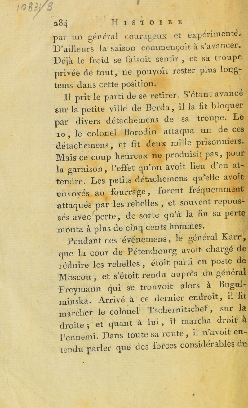 Histoire 384 par un général courageux et expérimenté. D’ailleurs la saison commençoit à s’avancer. Déjà le froid se faisoit sentir , et sa troupe privée de tout, ne pouvoit rester plus loiîg- teins dans cette position. Il prit le parti de se retirer. S’étant avancé sur la petite ville de Berda, il la lit bloquer par divers détachernens de sa troupe. Le 10, le colonel Borodin attaqua un de ces détachernens, et fit deux mille prisonniers. Mais ce coup heureux ne produisit pas, pour la garnison, l’effet qu’on avoit lieu d’en at- tendre. Les petits détachernens qu elle avoit envoyés au fourrage, furent fréquemment attaqués par les rebelles , et souvent repous- sés avec perte, de sorte qu’à la fin sa perte monta à plus de cinq cents hommes. Pendant ces évënemens, le général Karr, que la cour de Pétersbourg avoit chargé de réduire les rebelles, étoit parti en poste de Moscou , et s’étoit rendu auprès du général Freymann qui se trou voit alors à. bugul- minska. Arrivé à ce dernier endroit, il fit marcher le colonel Tschernitschef, sur la droite ; et quant à lui, il marcha droit à l’ennemi. Dans toute sa route , il n’avoit en- tendu parler que des forces considérables de