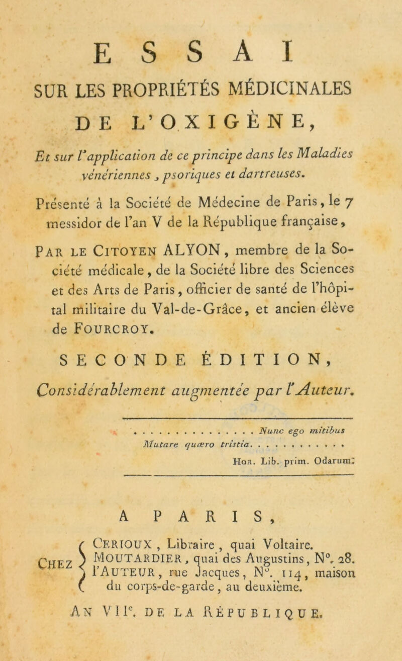 SUR LES PROPRIÉTÉS MÉDICINALES DE L’OXIGÈNE, Et sur rapplication de ce principe dans les Maladies vénériennes psoriques et dartreuses. Présenté à la Société de Médecine de Paris, le 7 messidor de l’an V de la République française, Par le Citoyen ALTON, membre de la So- ciété médicale, de la Société libre des Sciences et des Arts de Paris, officier de santé de l’hôpi- tal militaire du Val-de-Grâce, et ancien élève de FOURCROY. SECONDE ÉDITION, Considérablement augmentée par l'Auteur. Nunc ego mitibus MuCare queero tristia Hou. Lib. prim. Odarura: A PARIS, r CerïOUX , Libraire , quai Voltaire. Chfz s Moutardier, quai des Augustins, N°, 28. \ FAUTEUR, rue Jacques, M°. 114, maison \ du corps-de-garde , au deuxième.