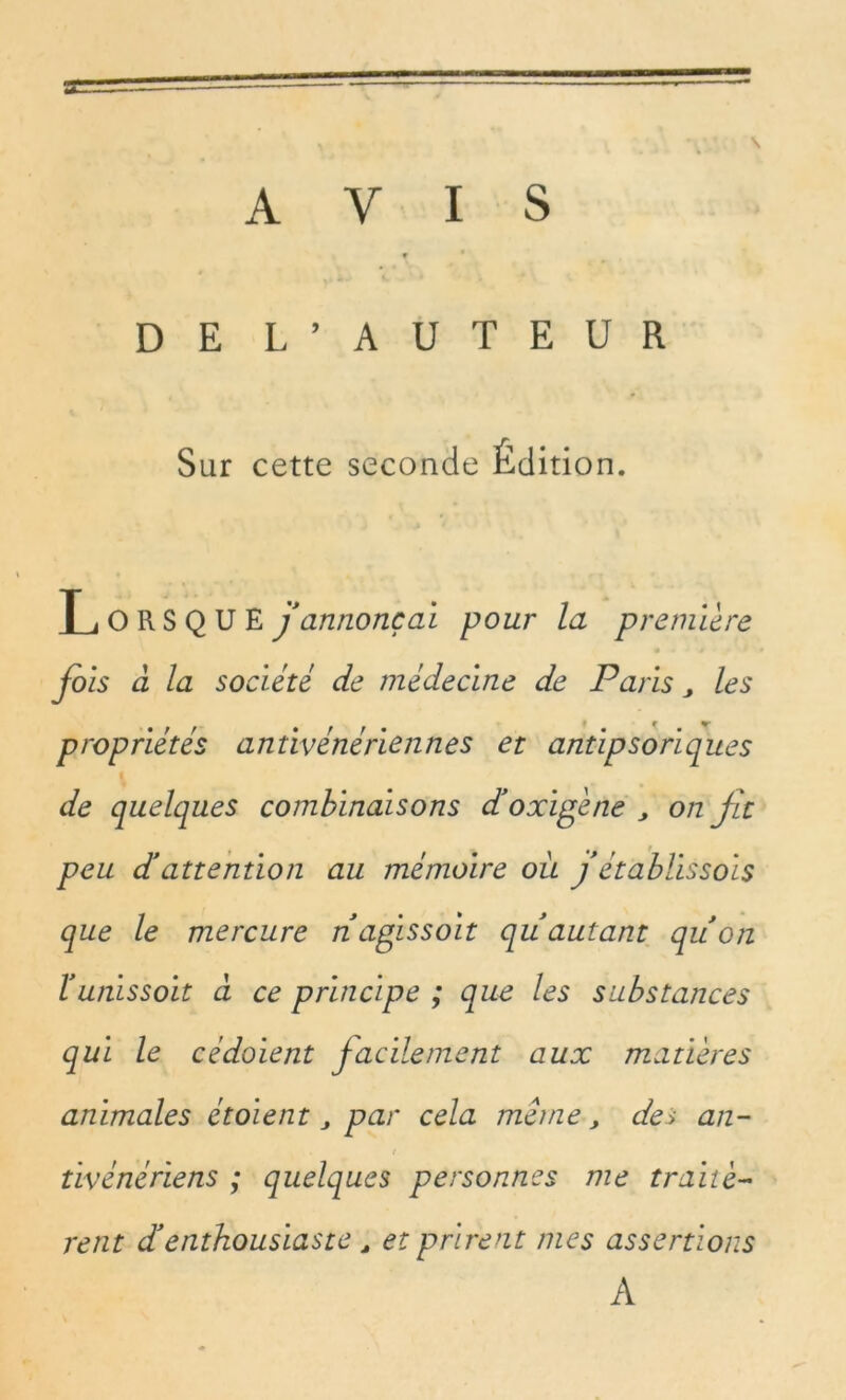 AVIS 9 DE L’AUTEUR Sur cette seconde Édition. Lorsque jannonçai pour la première fols à la société de médecine de Paris „ les propriétés antivénériennes et antlpsorlques de quelques combinaisons d'oxigène > on fit peu d!attention au mémoire où jétablis sols que le mercure nagissoit quautant quon b uni s s oit à ce principe ; que les substances qui le cédaient facilement aux matières animales étoient par cela meme, des an- tivénériens ; quelques personnes me traitè- rent d'enthousiaste , et prirent mes assertions A