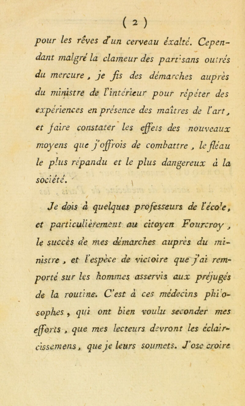 pour les rêves d'un cerveau exalte. Cepen- i dant maigre la clameur des part’sans outrés du mercure , je fis des démarches auprès du ministre de T intérieur pour répéter des expériences en présence des maîtres de l’art, \ et faire constater les effets des nouveaux moyens que j offrois de combattre J le fléau ■% le plus répandu et le plus dangereux à la société. ' ^ • 1 - c' . - • / V Je dois à quelques professeurs de l’éco7e, et particulièrement au citoyen Fourcroy J le succès de mes démarches auprès du mi- nistre , et l’espèce de victoire que fai rem- porté sur les hommes asservis aux préjugés de la routine. C’est à ces médecins phi o- sophes , qui ont bien voulu seconder mes efforts , que mes lecteurs devront les éclair- cissemensj que je leurs soumets. J’ose croire