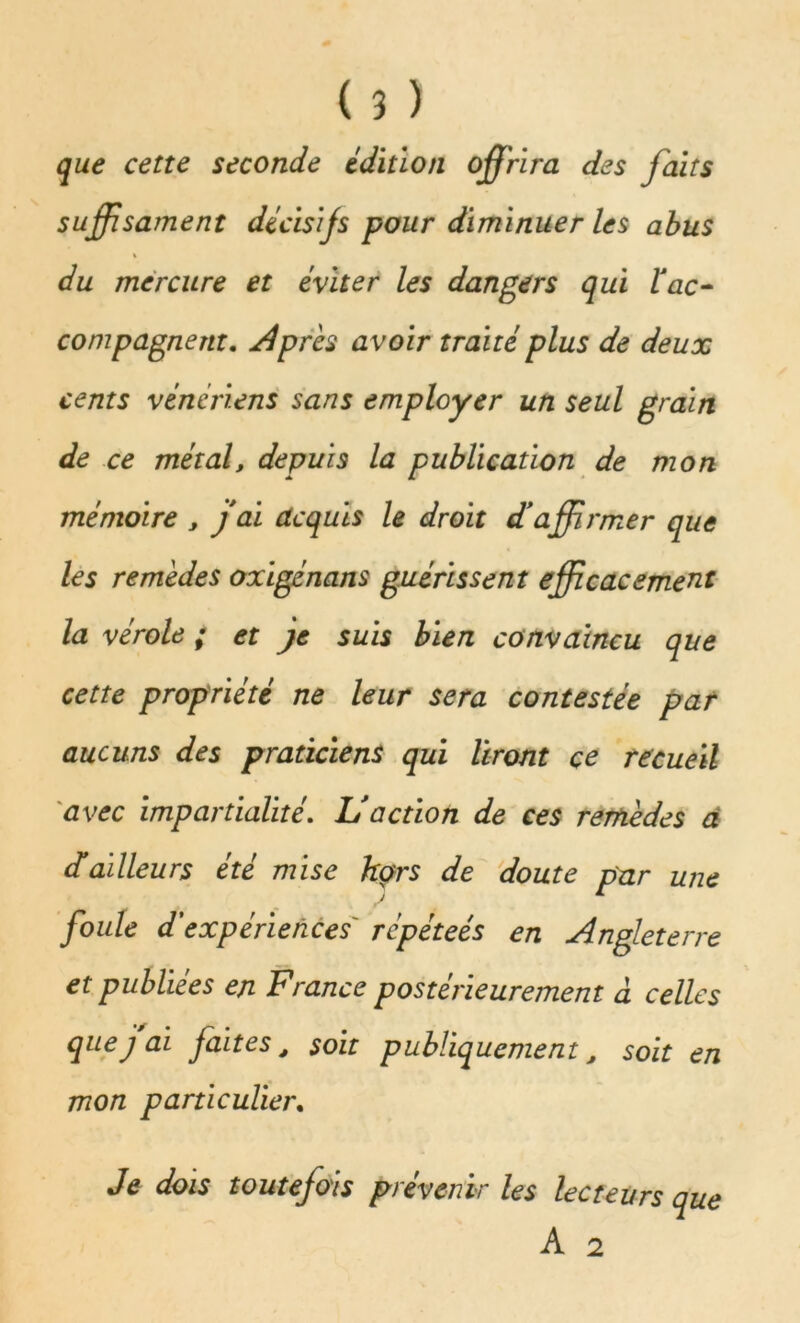 que cette seconde édition offrira des faits suffsament décisifs pour diminuer les abus % du mercure et éviter les dangers qui l'ac- compagnent. Après avoir traité plus de deux cents vénériens sans employer un seul grain de ce métal, depuis la publication de mon mémoire , j ai acquis le droit d'affirmer que les remèdes oxigénans guérissent efficacement la vérole ; et je suis bien convaincu que cette propriété ne leur sera contestée par aucuns des praticiens qui liront ce recueil avec impartialité. L'action de ces remèdes a d'ailleurs été mise hors de doute par une foule d'expériences répéteés en Angleterre et publiées en France postérieurement à celles que j ai faites, soit publiquement, soit en mon particulier. Je dois toutefois prévenir les lecteurs que A 2