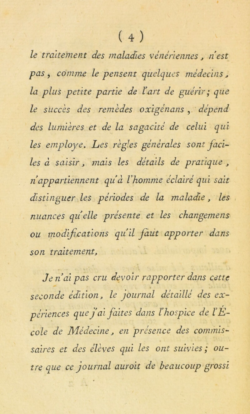 le traitement des maladies vénériennes, nest pas , comme le pensent quelques médecins, la plus petite partie de Y art de guérir ; que le succès des remèdes oxigénans , dépend des lumières et de la sagacité de celui qui les employé. Les règles générales sont faci- les à saisir j mais les détails de pratique, n appartiennent qu’à l'homme éclairé qui sait distinguer les périodes de la maladie, les nuances quelle présente et les changemens ou modifications quïl faut apporter dans son traitementt ^ - i \ • * J en ai pas cru devoir rapporter dans cette seconde édition, le journal détaillé des ex- périences que j’ai faites dans l’hospice de l’É- cole de Médecine, en présence des commis- saires et des élèves qui les ont suivies ; ou- tre que ce journal auroit de beaucoup grossi