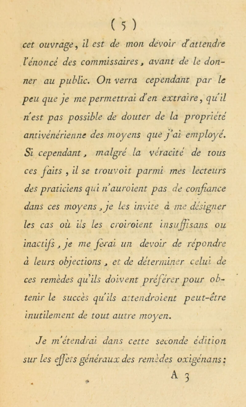 l'énoncé des commissaires, avant de le don- ner au public. On verra cependant par le peu que je me permettrai d'en extraire, qu'il n'est pas possible de douter de la propriété antivénérienne des moyens que j'ai employé. Si cependant, malgré la véracité de tous ces faits , il se trouvoit parmi mes lecteurs des praticiens qui n auroient pas de confiance dans ces moyens, je les invite à me désigner les cas ou ils les croiraient insuffisans ou inactifs j je me ferai un devoir de répondre à leurs objections > et de déterminer celui de ces remèdes qu ils doivent préférer pour ob- tenir le succès qu'ils attendraient peut-être inutilement de tout autre moyen. Je m'étendrai dans cette seconde édition sur les eff ets généraux des remèdes oxigénans :