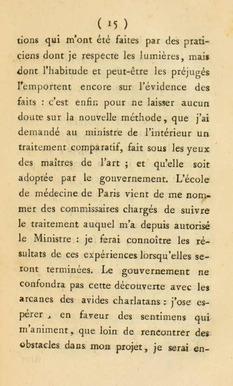 ( *5 ) rions qui m'ont été faites par des prati- ciens dont je respecte les lumières, mais dont l'habitude et peut-être les préjugés remportent encore sur l’évidence des faits : c’est enfin pour ne laisser aucun doute sur la nouvelle méthode, que j’ai demandé au ministre de l’intérieur un traitement comparatif, fait sous les yeux des maîtres de l’art ; et qu’elle soit adoptée par le gouvernement. L’école de médecine de Paris vient de me nom* mer des commissaires chargés de suivre le traitement auquel m’a depuis autorisé le Ministre : je ferai connoître les ré- sultats de ces expériences lorsqu’elles se- ront terminées. Le gouvernement ne confondra pas cette découverte avec les arcanes des avides charlatans : j’ose es- perer ^ en faveur des sentimens qui m animent, que loin de rencontrer des obstacles dans mon projet, je serai en-