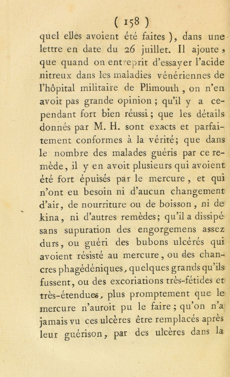 quel elles avoient été faites ), dans une lettre en date du 26 juillet. Il ajoute > que quand on entreprit d’essayer l’acide nitreux dans les maladies vénériennes de l’hôpital militaire de Plimouih , on n’en avoit pas grande opinion ; qu’il y a ce- pendant fort bien réussi ; que les détails donnés par M. H. sont exacts et parfai- tement conformes à la vérité; que dans le nombre des malades guéris par ce re- mède, il y en avoit plusieurs qui avoient été fort épuisés par le mercure , et qui n’ont eu besoin ni d’aucun changement d’air, de nourriture ou de boisson , ni de Jdna, ni d’autres remèdes; qu’il a dissipé sans supuration des engorgemens assez durs, ou guéri des bubons ulcérés qui avoient résisté au mercure, ou des chan- cres phagédéniques, quelques grands qu’ils fussent, ou des excoriations très-fétides et très-étendues, plus promptement que le mercure n’auroit pu le faire ; qu’on n’a jamais vu ces ulcères être remplacés après leur guérison, pat des ulcérés dans la