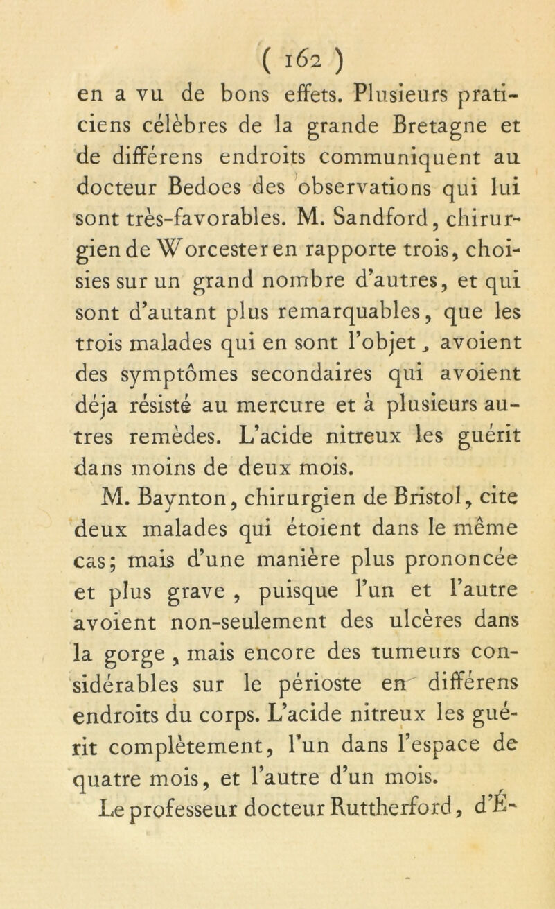 en a vu de bons effets. Plusieurs prati- ciens célèbres de la grande Bretagne et de différens endroits communiquent au docteur Bedoes des observations qui lui sont très-favorables. M. Sandford, chirur- gien de Worcester en rapporte trois, choi- sies sur un grand nombre d’autres, et qui sont d’autant plus remarquables, que les trois malades qui en sont l’objet, avoient des symptômes secondaires qui avoient déjà résisté au mercure et à plusieurs au- tres remèdes. L’acide nitreux les guérit dans moins de deux mois. M. Baynton, chirurgien de Bristol, cite deux malades qui étoient dans le même cas; mais d’une manière plus prononcée et plus grave , puisque l’un et l’autre avoient non-seulement des ulcères dans la gorge , mais encore des tumeurs con- sidérables sur le périoste en différens endroits du corps. L’acide nitreux les gué- rit complètement, l’un dans l’espace de quatre mois, et l’autre d’un mois. Le professeur docteur Ruttherford, d’É-