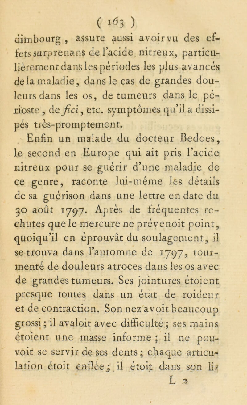 dimbourg , assure aussi avoir vu des ef- fets surprenans de l’acide nitreux, particu- lièrement dans les périodes les plus avancés de la maladie, dans le cas de grandes dou- leurs dans les os, de tumeurs dans le pé- rioste , de fiel, etc. symptômes qu’il a dissi- pés très-promptement. Enfin un malade du docteur Bedoes, le second en Europe qui ait pris l’acide nitreux pour se guérir d’une maladie de ce genre, raconte lui-même les détails de sa guérison dans une lettre en date du 30 août 1797. Après de fréquentes re- chutes que le mercure ne prévenoit point, quoiqu’il en éprouvât du soulagement, il se trouva dans l’automne de 1797, tour- menté de douleurs atroces dans les os avec de grandes tumeurs. Ses jointures ctoient presque toutes dans un état de roideur et de contraction. Son nez avoit beaucoup grossi; il avaloit avec difficulté; ses mains étoient une masse informe ; il ne pou- voit se servir de ses dents; chaque articu- lation étoit enflée.;.il étoit dans son li#