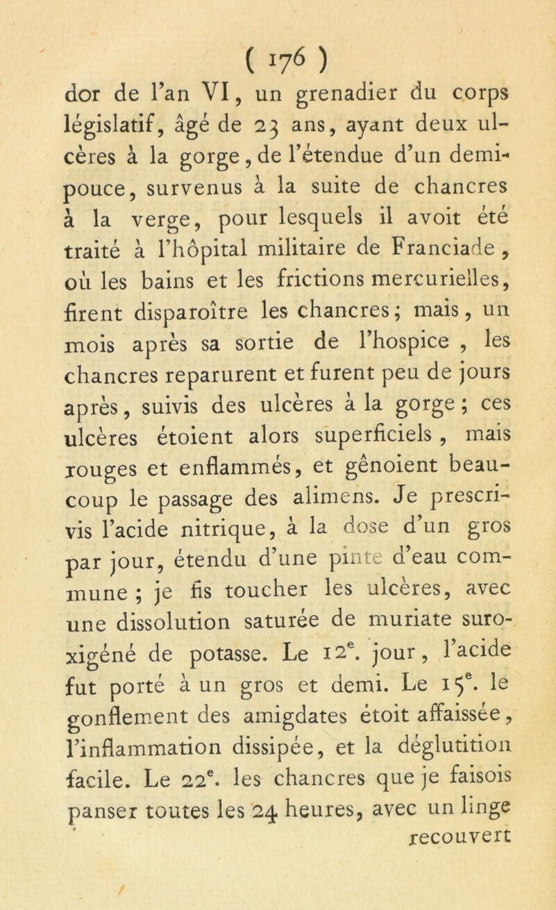 dor de l’an VI, un grenadier du corps législatif, âgé de 23 ans, ayant deux ul- cères à la gorge , de l’étendue d’un demi- pouce, survenus à la suite de chancres à la verge, pour lesquels il avoit été traité à l’hôpital militaire de Franciade , où les bains et les frictions mercurielles, firent disparoître les chancres; mais, un mois après sa sortie de l’hospice , les chancres reparurent et furent peu de jours après, suivis des ulcères à la gorge ; ces ulcères étoient alors superficiels , mais jouges et enflammés, et gênoient beau- coup le passage des alimens. Je prescri- vis l’acide nitrique, à la dose d’un gros par jour, étendu d’une pinte d’eau com- mune ; je fis toucher les ulcères, avec une dissolution saturée de muriate suro- xigéné de potasse. Le 12e. jour, l’acide fut porté à un gros et demi. Le 15e. le gonflement des amigdates étoit affaissée, l’inflammation dissipée, et la déglutition facile. Le 22e. les chancres que je faisois panser toutes les 24 heures, avec un linge recouvert