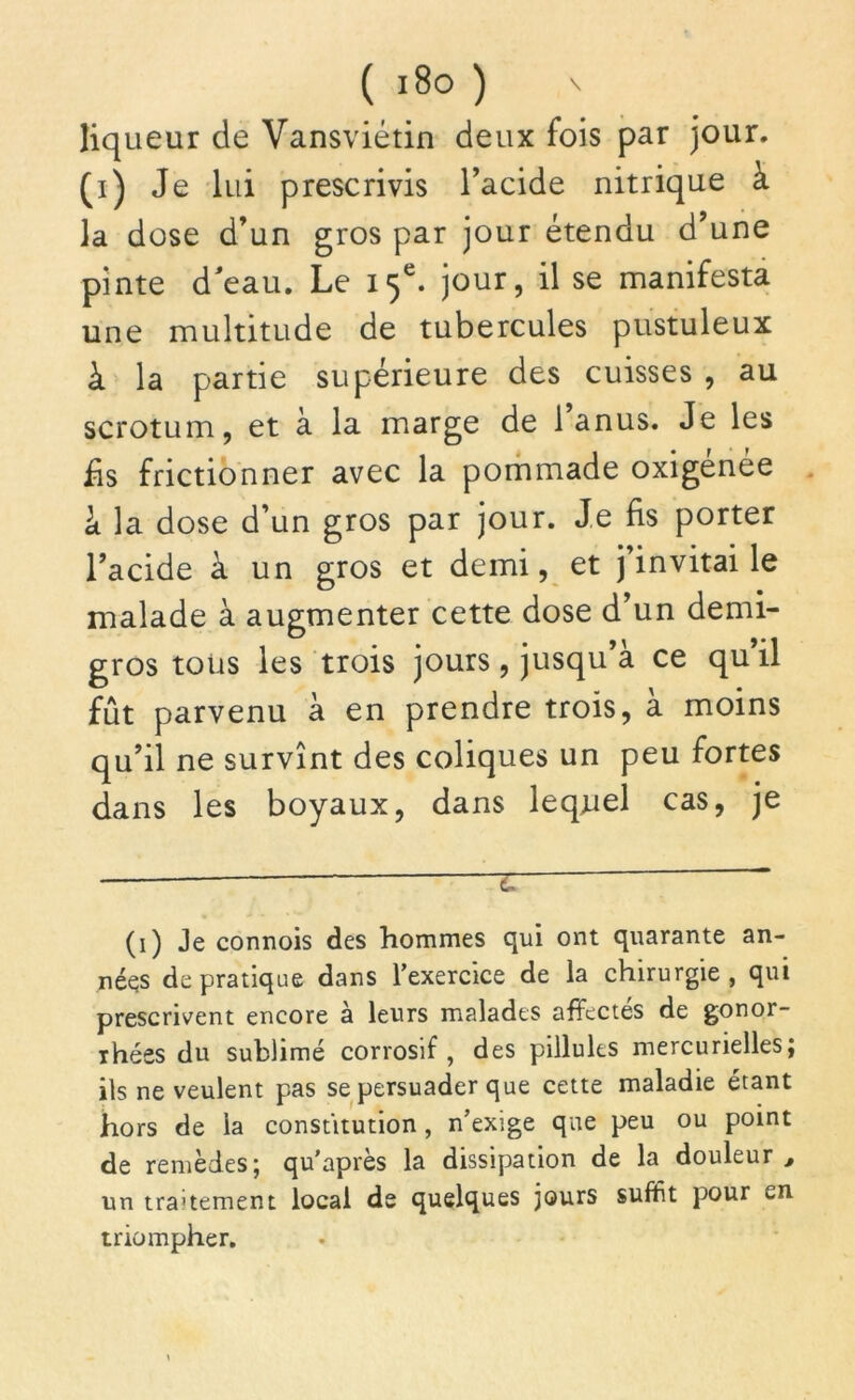 liqueur de Vansviétin deux fois par jour, (i) Je lui prescrivis l’acide nitrique à la dose d’un gros par jour étendu d’une pinte d'eau. Le 15e. jour, il se manifesta une multitude de tubercules pustuleux à la partie supérieure des cuisses , au scrotum, et à la marge de 1 anus. Je les fis frictionner avec la pommade oxigénée à la dose d’un gros par jour. Je fis porter l’acide à un gros et demi, et j invitai le malade à augmenter cette dose d’un demi- gros tous les trois jours, jusqu’à ce qu’il fût parvenu à en prendre trois, à moins qu’il ne survînt des coliques un peu fortes dans les boyaux, dans leqnel cas, je — z ~ (1) Je connois des hommes qui ont quarante an- nées de pratique dans l’exercice de la chirurgie, qui prescrivent encore à leurs malades affectés de gonor- rhées du sublimé corrosif, des pillules mercurielles; ils ne veulent pas se persuader que cette maladie étant hors de la constitution, n’exige que peu ou point de remèdes; qu’après la dissipation de la douleur , un tra'tement local de quelques jours suffit pour triompher.