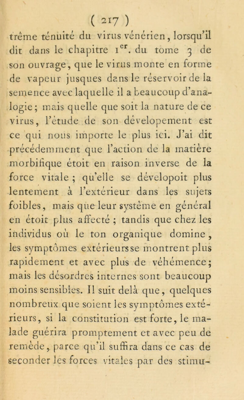 trême ténuité du virus vénérien , lorsqu’il dit dans le chapitre 1er. du tome 3 de son ouvrage, que le virus monte en forme de vapeur jusques dans le réservoir de la semence avec laquelle il a beaucoup d’ana- logie; mais quelle que soit la nature de ce virus, rétude de son dévelopement est ce qui nous importe le plus ici. J’ai dit précédemment que l’action de la matière morbifique étoit en raison inverse de la force vitale ; qu’elle se dévelopoit plus lentement à l’extérieur dans les sujets foibles, mais que leur système en général en étoit plus affecté ; tandis que chez les individus où le ton organique domine , les symptômes extérieursse montrent plus rapidement et avec plus de véhémence; mais les désordres internes sont beaucoup moins sensibles. Il suit delà que, quelques nombreux que soient les symptômes exté- rieurs, si la constitution est forte, le ma- lade guérira promptement et avec peu de remède, parce qu’il suffira dans ce cas de seconder les forces vitales par des stimu-