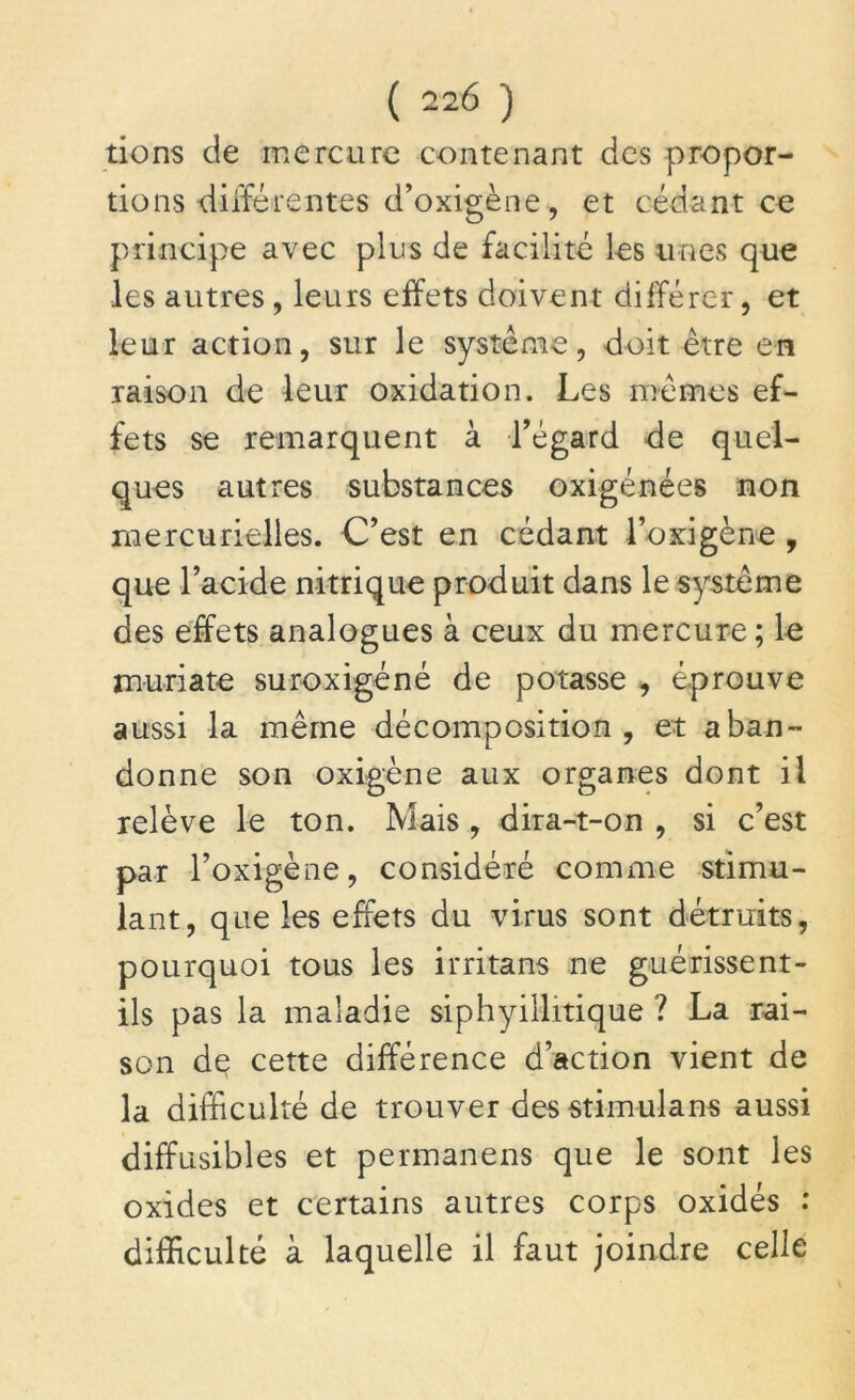 tions de mercure contenant des propor- tions différentes d’oxigène, et cédant ce principe avec pins de facilité les unes que les autres, leurs effets doivent différer, et leur action, sur le système, doit être en raison de leur oxidation. Les mêmes ef- fets se remarquent à l’égard de quel- ques autres substances oxigénées non mercurielles. C’est en cédant l’oxigène , que l’acide nitrique produit dans le système des effets analogues à ceux du mercure; le muriate suroxigéné de potasse , éprouve aussi la même décomposition , et aban- donne son oxigène aux organes dont il relève le ton. Mais, dira-t-on , si c’est par l’oxigène, considéré comme stimu- lant, que les effets du virus sont détruits, pourquoi tous les irritans ne guérissent- ils pas la maladie siphyillitique ? La rai- son de cette différence d’action vient de la difficulté de trouver desstimulans aussi diffusibles et permanens que le sont les oxides et certains autres corps oxidés : difficulté à laquelle il faut joindre celle