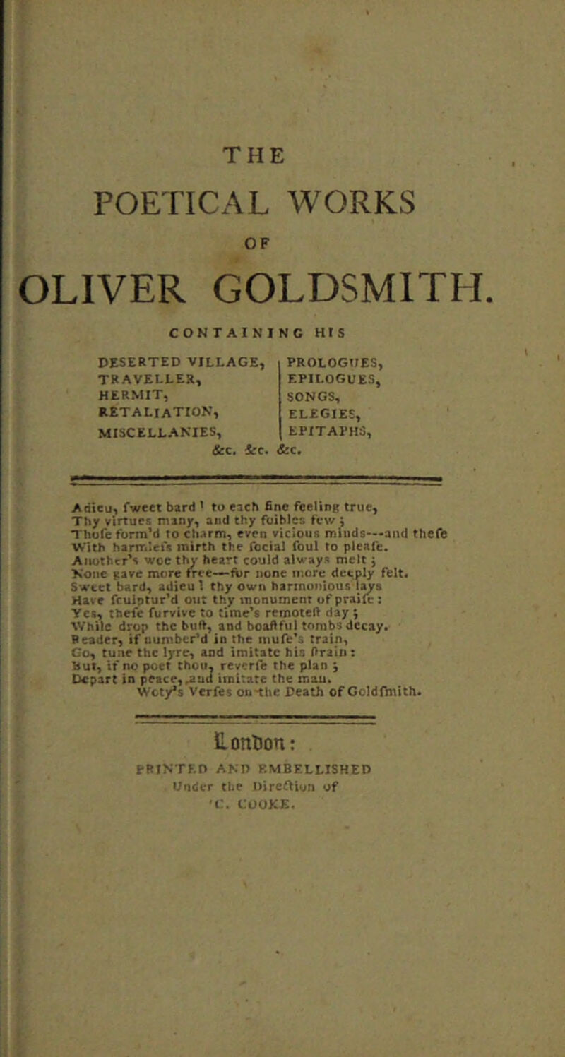 POETICAL WORKS OF OLIVER GOLDSMITH. CONTAINING HIS DESERTED VILLAGE, TRAVELLER, HERMIT, retaliation, MISCELLANIES, &c. 6ec. PROLOGUES, EPILOGUES, SONGS, ELEGIES, EPITAPHS, &c. Adieu, fweet bard ' to each fine feeling true. Thy virtues many, and thy foibles few ^ Thofc form’d to charm, even vicious minds*—and thefe With harmlefs mirth the focial foul to pleafe. Another's woe thy heart could always melt j None gave more free—-for none more deeply felt. Sweet bard, adieu I thy own harmonious Have fculptur'd out thy monument of praile: Yes, thefe furvivc to time's remotell day ; While drop the buft, and boaftful tombs decay. Reader, if number’d in the mufe's train, Co, tune the lyre, and imitate his ftrain: but, if no poet choiN reverfe the plan 5 Depart in peace, ^nd imitate the man. Wcty*s Verfes on-the Death of GoldOnlth. Lontion: PRINTED AND EMBELLISHED Under the Direi^iun of f. COOKE,