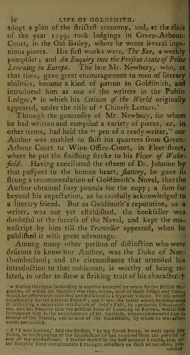 adopt a plan of the ftrifVeft economy, and, at the clofe of the year 1759, lodgings in Grcen-Arbour- Court, in the Old Bailey, where he wrote leveral inge- nious pieces. His firft works were, The Bee, a weekly pamphlet; and An Enquiry into the Prefeat t'tateof Polite Learning m Europe. The late Mr. Newbery, who, at that time, gave gi eat encouragement to men of literary abilities, became a kind of patron to Goldfmith, and I introduced him as one of the writers in the Public Ledger,* in which his Citizen of the World originally appeared, under the title of ‘ Chinefe Letters.’ Through the generofiiy of Mr. Newbery, for whom he had written and compiled a variety of pieces, or, in other terms, had held the “ pen of a ready writer,” our Author was enabled to fliift his quarters from Green- Arbour Court to Wine-Office-Court, in Fleet'ftreet, where he put the finiffiing ftroke to his Vicar of Wake- field. Having conciliated the efteem of Dr. Johnfon by that palTport to the human heart, flattery, he gave fo ftrong a recommendation of Goldfmith’s Novel, that the Author obtained {ixty pounds for the copy; a Aim far beyond his expeflation, as he candidly acknowledged to a literary friend. But as Goldl'mith’s reputation, as a writer, was not yet eftabliftied, the bookfeller was doubtful of the fuccefs of the Novel, and kept the ma- nufcript by him till the Traveller appeared, when he publilhed it with great advantage. Among many other perl'ons of diftinflion who were dellrous to know our Author, was the Duke of Nor- thumberland; and the circumftance that attended his introdudfion to that nobleman, is worthy of being re- lated, in order to fliew a ftriking trait of his charafter.-f- ♦ During thistimc (according to another account) he \^Tore for the Britiih Ma- gazincy of which Dr. SmoUCit was then editor, moiV of tliofe >.1tay$ and Tales, which he afterwards coHefted and putlilhed in a feparate vclume. He alfo wrote occafionaliy for the Critical Review j ana ir was the merit which he difeov cred in criticifing a dclpicablc tranflarion of Ovid's Fafti, by a pedantic febuoi-maf* ter, and his Enquiry into the prefent state of Learning in Europe, which firfk introduced him to the acouaintance of Dr. Smollen, who recommended him to fevcral of the literati, and to inoft of the bookfellers, by whom he was after- wards pacroniicd. + ‘ I was invited,' fald the Doftor, ‘ by my friend Pcrc)% to wait upon the Duke, iH confeoucncc of the fatisfaaiott he had received from the perufi! of one of rny proouftions. I drehad myfelf in the beft manner I could, and, af- ter liudying fome compliments I thought nccefiary on fuch an occaiton, pro- ceeded