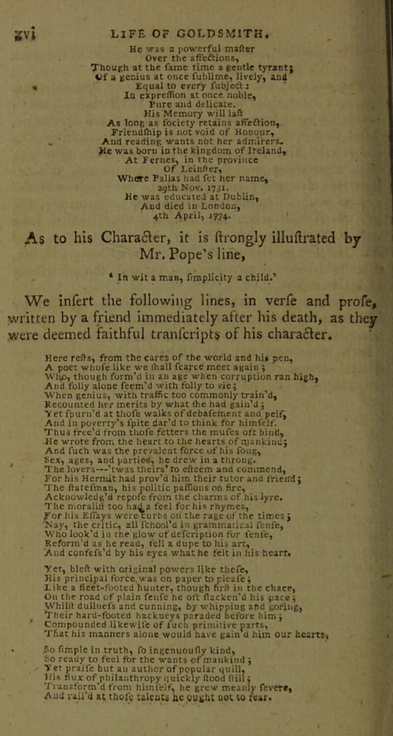 He was a jiowcrful inafter Over the aifeftions, Though at the fame time a gentle tyrant; i)f a genius at once fublime) lively^ ajid « Equal to every fubjed: In exprefllon at once noble. Pure and delicate. His Memory will laft As long as fociety retains afredioii,. Fricndfhip is not void of Honour, .. Aud reading wants not her admirers* He was born in the kingdom of Ireland, At Femes, in the province Of LeinfVef't Whore Fallas had fet her name, a9th Nov. I7JI. He was educated at Dublin, And died in London, 4th April, 1774. 1 As to his Chara6ler, it is ftrongly illuftrated by Mr. Pope’s line, ^ In wit a man, Umpllcity a child/ We infert the following lines, in verfe and profe, written by a friend immediately after his death, as they were deemed faithful tranferipts of his chara6ler. Here refts, from the cares of the world and his pen, A poet whofe like we ihall fcarce meet again ; Wtip, though form'd in an age when corruption ran high, And folly alone feem'd with folly to vie; When genius, with traffic too commonly train'd, Kecounted her merits by what fhe had gain'd; Yet fpurn'd at thole walks of debafement and pelf^ And in poverty's fpltc dar'd to think for hiinfclf. Thus frcc’d from tliofe fetters the mufes oft bind, ■He wrote from the heart to the hearts of mankind; And fuch was tTie prevalent force of his fong, Sex, ages, and partiec^ he drew in a throng. The lovers—'twas theirs’ to efteem and commend, For his Hermit had prov'd him their tutor and frieitd; The HatefmaQ, his oolitic paffions on fire. Acknowledg’d repofe from the charms of his lyre. The niOralUi too had a feel for his rhymes, For his ElTays were curbs on* the rage of the times ; Nay, the critic, all fchool’d in grammatical fenfe, Who look'd in the glow of defeription for feme, Reform'd as he read, fell a dupe to his art. And coofefs'd by his eyes what he felt in his hearts Yet, blcft with original powers like thefe. His principal force, was on paper to pleale; Like a fleet-footed hunter, though nrfl in the chace, On the road of plain fenfe he ort flackcn'd his pace; Whillt dullncfs and cunning, by whipping and goflug, Their hard-footed hackueys paraded before him; Compounded likewife of luch primitive parts, That his manners alone would have gain d him our hearts, • .So ftmple in truth, fo ingenuoufly kind, So ready to feci for the wants of mankind ; Yer uraife but an author of popular quill, His flux of philanthropy quickly flood flill; Transform'd from himielf, he grew meanjv fever#, Aud rail'd at thole calcoti he ought uot to fear*