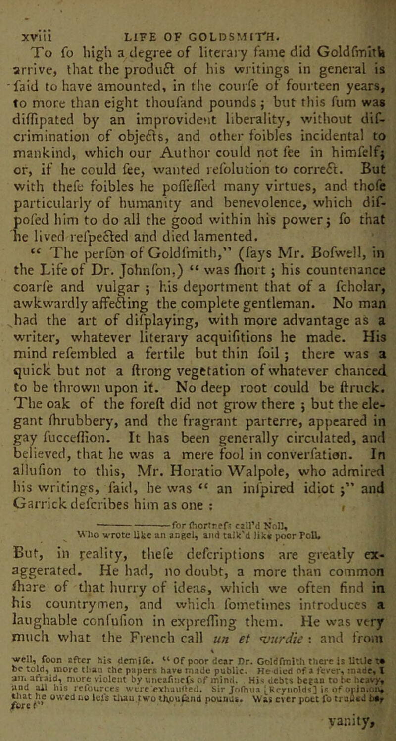 To fo high a degree of literary fame did GoldfmitU arrive, that the produft of his writings in general is •faid to have amounted, in tlie coiirfe of fourteen years, to more than eight thoufand pounds ; but this fum was diflipated by an improvident liberality, without dif- crimination of objefts, and other foibles incidental to mankind, which our Author could not fee in himfelfj or, if he could fee, wanted refolution to correct. But with thefe foibles he pofTefl'ed many virtues, and thofc particularly of humanity and benevolence, which dif- pofed him to do all the good within his power; fo that he lived refpecled and died lamented. “ The perfon of Goldfmith,” (fays Mr. Bofwell, in the Life of Dr. Johnfon.) “ was (Itort; his countenance coarfe and vulgar ; his deportment that of a fcholar, awkwardly affefting the complete gentleman. No man had the art of difplaying, with more advantage as a writer, whatever literary acquifitions he made. His mind refembled a fertile but thin foil; there was a quick but not a ftrong vegetation of whatever chanced to be thrown upon if. No deep root could be ftruck. The oak of the foreft did not grow there ; but the ele- gant fhrubbery, and the fragrant parterre, appeared in gay fucceflion. It has been generally circulated, and believed, that lie was a mere fool in converfation. In allufion to this, Mr. Horatio Walpole, who admired his writings, faid, be was “ an inl'pired idiot and Garrick defcribes him as one ; i — ■■ --for (hortref? czll’d Noll* Who wrote like an angel, and talk'd lik« poor Poll* But, in feality, thefe deferiptions are greatly ex- aggerated. He had, no doubt, a more than common fhare of that hurry of ideas, witich we often find in his countrymen, and which fometimes introduces a laughable confufion in exprelTmg them. He was very much what the French call un et Hittrdie: and from •well, foon after his demiA:. Of poor dear Dr. Goldfmith there is UtUcta be told, more than the papers have made public. He died of a fever, made, \ am ah-aid^ more violent by micaftuefs of mind. Hj< debts began to be heavy, and ^ lus refourccs were cxhuiiftcd, bir Jofhua |,Rcyuolds3 is of opin.cnt /we tluu.two thjuufand pounds. Was ever poet fo truued vanity.