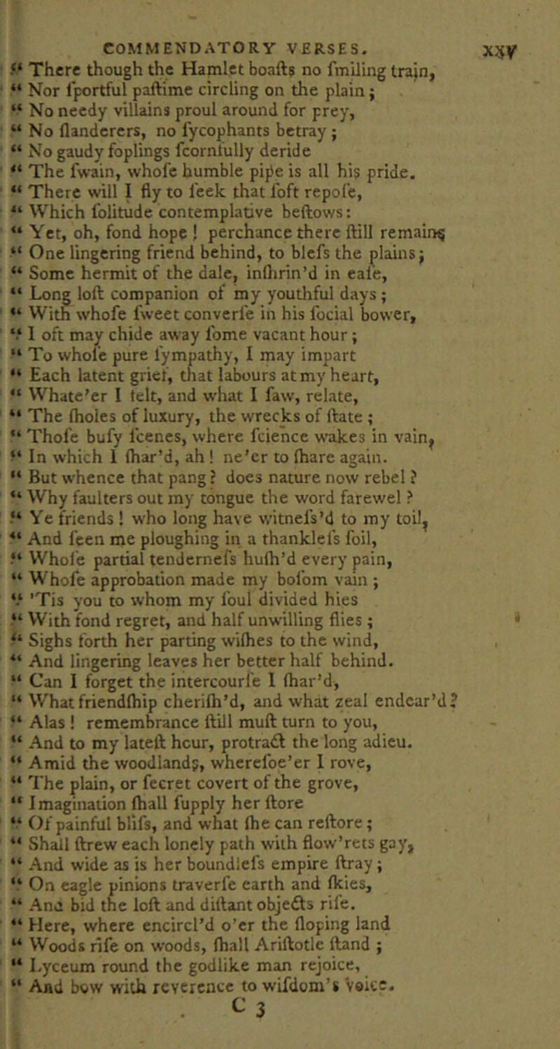 There though the Hamlet boafts no fmUing train, “ Nor I'portful paftime circling on the plain; “ No needy villains proul around for prey, “ No flanderers, no fycophants betray; “ No gaudy foplings fcornlully deride “ The fwain, whofe humble pife is all his pride. “ There will I fly to leek that loft repole, “ Which I'olitude contemplative beftows: “ Yet, oh, fond hope ! perchance there ftill remain^ “ One lingering friend behind, to blefs the plains j “ Some hermit of the dale, inflirin’d in eale, “ Long loft companion of my youthful days; “ With whofe fweet converl'e in his focial bower, “ 1 oft may chide away Ibme vacant hour; “ To whofe pure I’ympathy, I may impart “ Each latent grief, that labours at my heart, “ VVhate’er I telt, and what I faw, relate, “ The Iholes of luxury, the wrecks of ftate ; “ Thole bufy fcenes, where fcience wakes in vain^ In which 1 (har’d, ah! ne’er to (hare again. “ But whence that pang: does nature now rebel ? “ Why faulters out my tongue the word farewel ? Ye friends 1 who long have witnefs’d to my toil, “ And feen me ploughing in a thanklefs foil, Whofe partial tendernefs hufh’d every pain, “ Whofe approbation made my bofom vain ; “ 'Tis you to whom my foul divided hies “ With fond regret, and half unwilling flies; Sighs forth her parting wilhes to the wind, “ And lingering leaves her better half behind. “ Can I forget the intercourfe I (har’d. What friend(hip cherifh’d, and what zeal endear’d? “ Alas ! remembrance ftill muft turn to you, “ .4nd to my lateft hour, protradl the long adieu. “ The plain, or fccret covert of the grove, “ Imagination (hall fupply her (lore “ Of painful blifs, and what (he can reftore; “ Shall drew each lonely path with flow’rets gay, “ .‘\nd wide as is her boundlefs empire ftray; “ On eagle pinions traverfe earth and (kies, “ .^no bid the loft and diftant objedls rife. “ Here, where encircl’d o’er the (loping land “ Woods rife on woods, (hall Ariftotle (land ; “ Lyceum round the godlike man rejoice, “ And bow with reverence to wifdoni’s Voice. ^ 3 xw