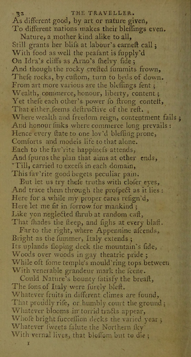 As different good, by art or nature given, To different nations makes their bleflings even. Nature, a mother kind alike to all, Still grants her hlifs at labour’s earneft call; With food as well the peafant is fupply’d On Idra’s cliffs as Arno’s Ihelvy fide ; And though the rocky cretted furamits frown, Thefe rocks, by cuftom, turn to byxls of down. From art more various are the blefflngs fent j Vv^'ealth, commerce,honour, liberty, content; Yet thele each other’s power lb ftrong contelt, That eilher.,feems deftruflive of the reft. , Where wealth and freedom reign, contentment fails And honour finks where commerce long prevails: Hence every ftate to one lov’d blefling prone. Comforts and models life to that alone. Each to the fav’rite happinefs attends. And fpurns the plan that aims at other ends, ’Till, carried to excels in each domain. This fav’rite good begets peculiar pain. But let us try thefe truths with clofer eyes. And trace them through the profpeft as it lies: Here for a while my proper cares refign’d. Here let me fit in Ibrrow for mankind ; Like yon negledled ftinib at random call, Tliat lliades the fteep, and lighs at every blaft. Far to the right, where Appennine afcends. Blight as the fummer, Italy extends ; Its uplands Hoping deck the mountain’s fide. Woods over woods in gay theatric pride ; While oft Ibme temple's mould’ring tops between With venerable grandeur mark the I'cene. Could Nature’s bounty fatisfy the breaft. The Ions of Italy were fin ely bleft. Whatever fruits in different climes are found, That proudly rife, or humbly com t the ground ; Whatever blooms irr torrid trails appear, Wiiole bright fuccellion decks the varied year ; Whatever I’weets falute the Northern Iky With vernal lives, that blolFum but to die ;