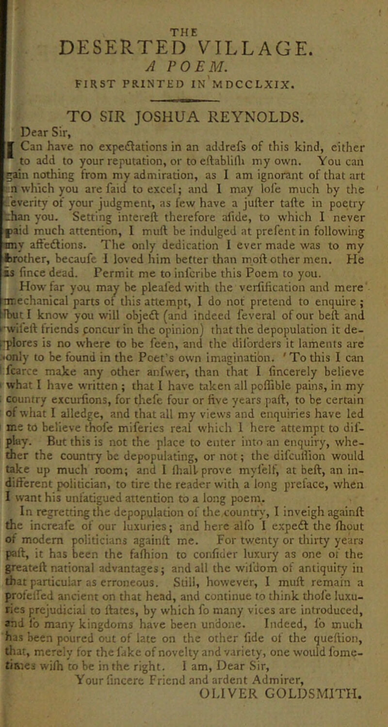 THE DESERTED VILLAGE. A POEM. FIRST PRINTED IN MDCCLXIX. TO SIR JOSHUA REYNOLDS. Dear Sir, f Can have no expcdlations in an addrefs of this kind, either * to add to your reputation, or toeftablidt my own. You can gain nothing from my admiration, as I am ignorant of that art n which you are faid to excel; and 1 may lofe much by the -everity of your judgment, as few have a jufter tafte in poetry chan you. Setting intereft therefore afide, to which I never fiaid much attention, 1 muft be indulged at prefent in following imy affedlions. The only dedication I ever made was to my trother, becaufe I loved him better than moft other men. He is fince dead. Permit me to inl'cribe this Poem to you. How far you may be pleafedwith the verfification and mere ’Ttnechanical parts of this attempt, I do not pretend to enquire ; ibuti know you will objedl (and indeed feveral of our beft and rwileft friends poncur in the opinion) that the depopulation it de- pplores is no where to be feen, and the dil'orders it laments are >anly to be found in the Poet's own imagination. ' To this I can ! fcarce make any other anfwer, than that I (incerely believe i what 1 have written ; that I have taken all poffible pains, in my i country excurfions, for thefe four or five years part, to be certain : of what I alledge, and that all my views and enquiries have led I me to believe thole miferies real which 1 here attempt to dif- pluy. But this is not the place to enter into an enquiry, whe- ther the country be depopulating, or not; the difcullion would take up much room; and 1 lhaii prove mylelf, at beft, an in- different politician, to tire the reader with a long preface, when I want his unfatigued attention to a long poem. In regretting the depopulation of the.country, I inveigh againft the increafe of our luxuries; and here all'o 1 expeft the Ihout of modem politicians againft me. For twenty or tliirty years part, it has been the fafhion to confider luxury as one of the greateft national advantages; and all the wil'dom of antiquity in that panicuiar as erroneous. Still, however, I muft remain a profelfed ancient on that head, and continue to think thole luxu- ries prejudicial to rtates, by which fo many vices are introduced, and I’o many kingdoms have been undone. Indeed, I'o much has been poured out of late on the other fide of the queftion, that, m.erely for the fake of novelty and variety, one would fome- times wilh to be in the right. 1 am, Dear Sir, Yourlincere Friend and ardent Admirer, OLIVER GOLDSMITH,