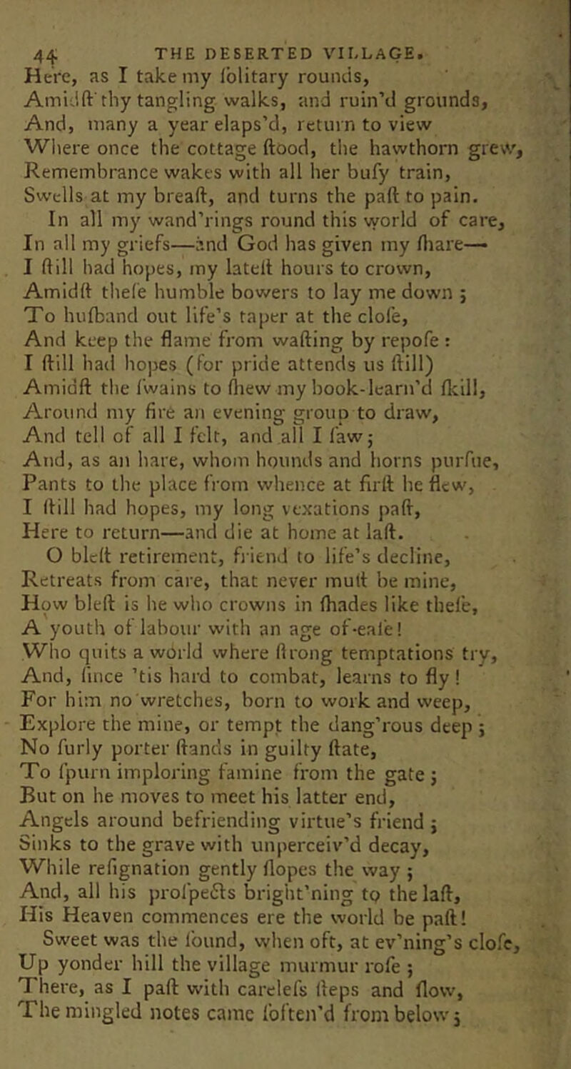 Here, as I take my iblitary rouiuis, Ami'-lft'thy tangling walks, and ruin’d grounds, And, many a year elaps’d, return to view Where once the cottage ftood, tlie hawthorn grew, Remembrance wakes with all her bufy train. Swells at my bread, and turns the pad to pain. In all my wand’rings round this vyorld of care. In all my griefs—and God has given my diare— I dill had hopes, my lated hours to crown, Amidd tliefe humble bowers to lay me down ; To hufband out life’s taper at the clofe. And keep the flame from wading by repofe: I dill had hopes (for pride attends us dill) Amidd the I’wains to drew my book-lcarn’d flcill. Around my fire an evening group to draw. And tell of all I felt, and all I faw; And, as an hare, whom hounds and horns purfue. Pants to the place from whence at fird he flew, I dill had hopes, my long vexations pad. Here to return—and die at home at lad. O bled retirement, friend to life’s decline. Retreats from care, that never mud be mine, How bled is he who crowns in Ihades like thele, A youth of labour with an age of-eafe! Who quits a world where flrong temptations try. And, lince ’tis hard to combat, learns to fly! For him no wretches, born to work and weep. Explore the mine, or tempt the dang’rous deep ; No furly porter dancls in guilty date. To fpurn imploring famine from the gate ; But on he moves to meet his latter end, Angels around befriending virtue’s friend ; Sinks to the grave with unperceiv’d decay. While refignation gently flopes the way ; And, all his profpeiSls bright’ning tp the lad. His Heaven commences ere the world be pad! Sweet was the Ibund, when oft, at ev’ning’s clofe. Up yonder hill the village murmur rofe ; There, as I pad with carelefs deps and flow, The mingled notes came foften’d from below 5