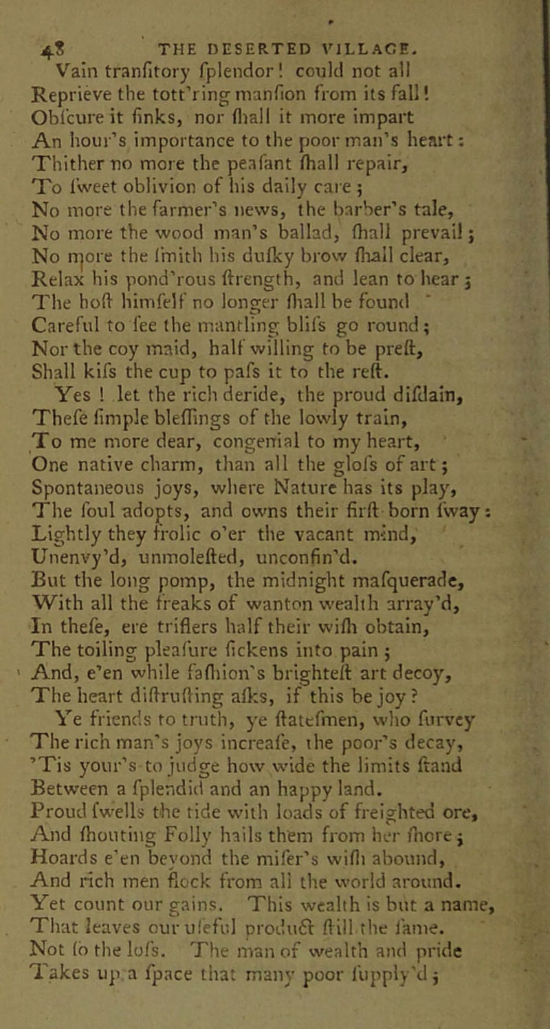 Vain tranfitory fplendor! could not all Reprieve the tott’ring manfion from its fall I Obfcure it finks, nor fliali it more impart An hour’s importance to the poor man’s heart: Thither no more the peafant lhall repair. To fweet oblivion of his daily care ; No more the farmer’s news, the barber’s tale. No more the wood man’s ballad, fliall prevail; No n^ore the fmith his dulky brow fliall clear. Relax his pond’rous ftrength, and lean to hear 5 The hofi himfelf no longer fliall be found Careful to fee the mantling blil's go round; Nor the coy maid, half willing to be preft. Shall kifs the cup to pafs it to the reft. Yes ! let the rich deride, the proud difdain, Thefe Ample bleffings of the lowly train, To me more dear, congenial to my heart, One native charm, than all the glofs of art; Spontaneous joys, where Nature has its play. The foul adopts, and owns their firft born Iway; Lightly they frolic o’er the vacant mind, Unenvy’d, unmolefted, unconfin’d. But the long pomp, the midnight mafquerade. With all the freaks of wanton wealth array’d. In thefe, ere triflers half their wilh obtain. The toiling pleafure fickens into pain ; ' And, e’en while fafliion’s brighteft art decoy. The heart diftrufting afks, if this be joy ? Ye friends to truth, y'e ftatcfmen, who furvcy The rich man’s joys increafe, the poor’s decay, ’Tis your’s to judge how wide the limits ftand Between a fplendid and an happy land. Proud fwells the tide with loads of freighted ore. And ftiouting Folly hails them from her fliorej Hoards e’en beyond the mifer’s wifli abound. And rich men flock from all the world around. Yet count our gains. This wealth is but a name. That leaves ourufeful produft (fill the I’ame. Not (b the lofs. The man of wealth and pride Takes up a fpace that many poor fupply’d;