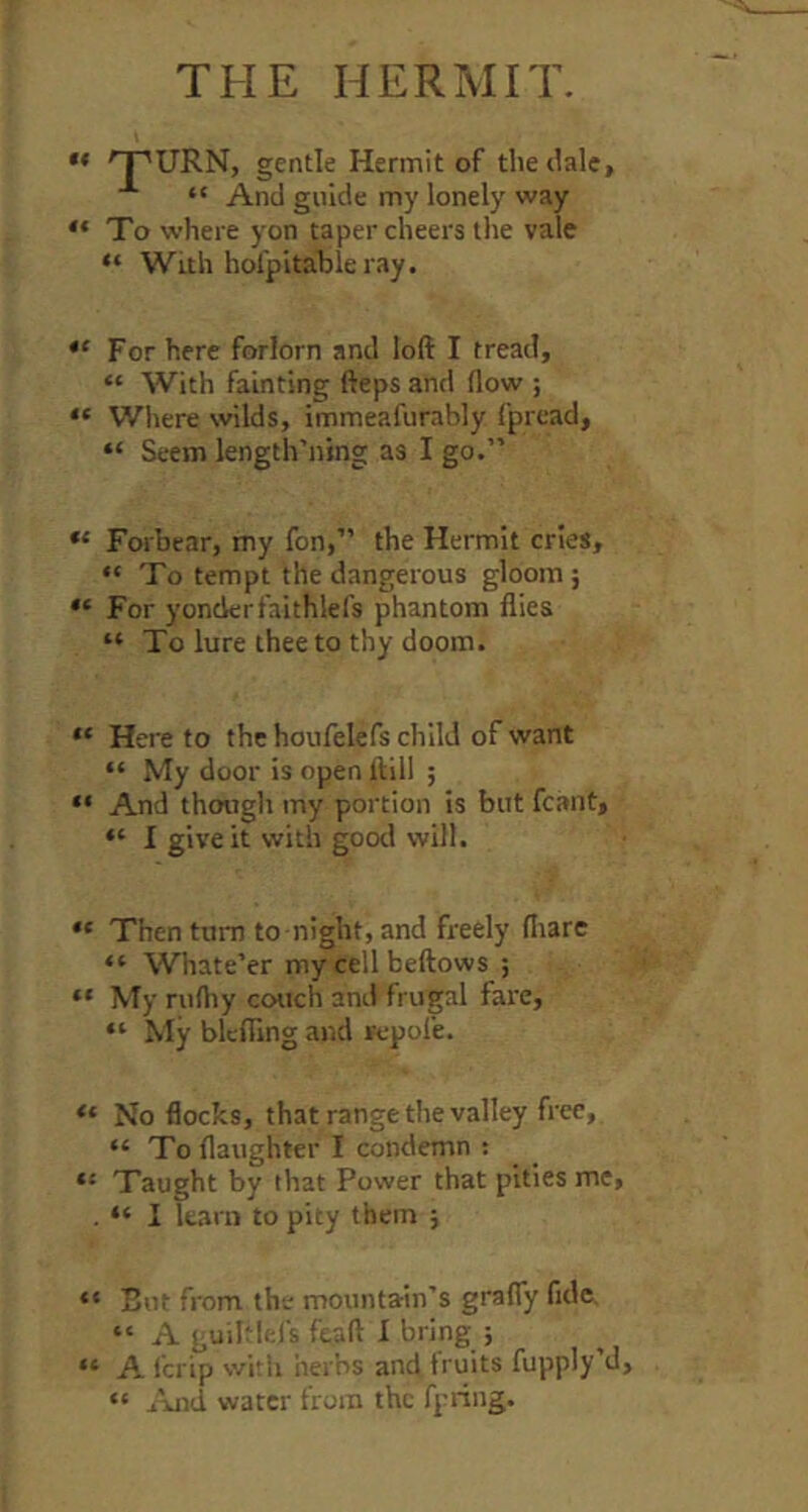 THE HERMIT. ** 'T^URN, gentle Hermit of the dale, “ And guide my lonely way “ To where yon taper cheers the vale “ With hofpitable ray. For here forlorn and loft I tread, “ With fainting fteps and flow ; “ Wlrere wilds, immeafurably fpread, “ Seem length’ning as I go.” Forbear, my fon,” the Hermit cries, “ To tempt the dangerous gloom ; For yonder faithlefs phantom flies “ To lure thee to thy doom. “ Here to the houfelefs child of want “ My door is open ftill ; “ And though my portion is but fcant, “ I give it with good will. “ Then turn to night, and freely fiiare “ Whate’er mycellbeftows ; “ My rufliy couch and frugal fare, “ My blcflTing and repole. “ No flocks, that range the valley free, “ Toflaughter I condemn : “ Taught by that Power that pities me, . “ I learn to pity them ; “ But from the mountain’s gralTy fide, “ A guihlefs feaft I bring ; “ A Icrip with herbs and fruits fupply’d, “ water from the fpring.