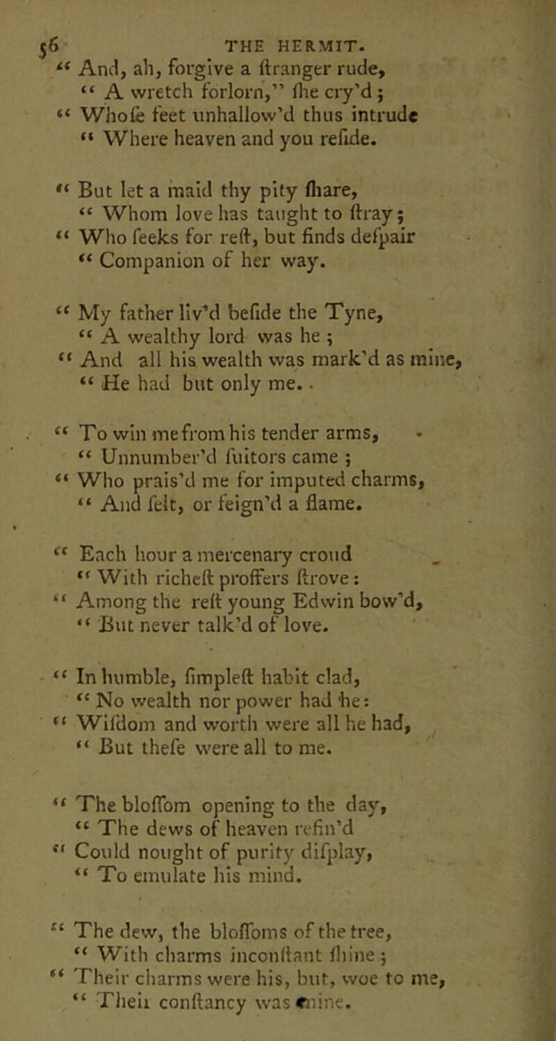 “ And, ah, forgive a ftranger rude, “ A wretch forlorn,” fhe cry’d ; “ Whole feet iinhallow’d thus intrude ” Where heaven and you refide, “ But let a maid thy pity (hare, “ Whom love has taught to ftray; “ Who feeks for reft, but finds defpair “ Companion of her way. “ My father liv’d befide the Tyne, “ A wealthy lord was he ; “ And all his wealth was mark’d as mine, “ He had but only me.. “ To win me from his tender arms, “ Unnumber’d fuitors came ; “ Who prais’d me for imputed charms, “ And felt, or feign’d a flame. Each hour a mercenary croud “ With richcft proffers ftrove: “ Among the reft young Edwin bow’d, “ But never talk’d of love. “ In humble, fimpleft habit clad, “ No wealth nor power had he: “ Wildom and worth were all he had, “ But thefe were all to me. “ The blolfom opening to the day, “ The dews of heaven refin’d “ Could nought of purity difplay, “ To emulate his mind. “ The dew, the bloflbms of the tree, “ With charms incouftant Ihinej “ Their charms were his, but, woe to me, “ Theii conftancy wascdne.