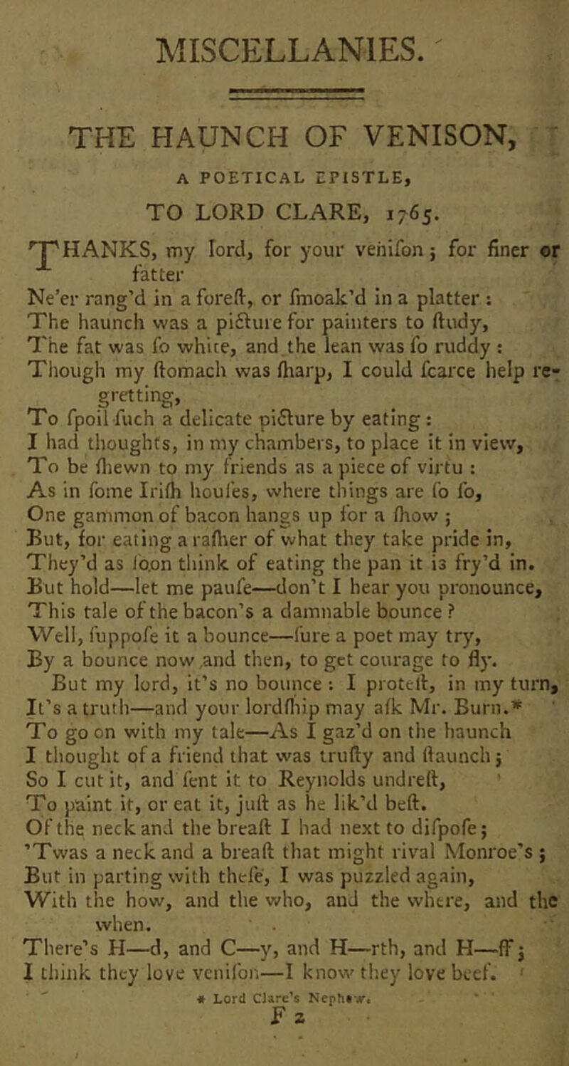 MISCELLANIES. THE HAUNCH OF VENISON, ' A POETICAL EPISTLE, TO LORD CLARE, 1765. 'T'hanks, my lord, for your vehlfon; for finer or fatter Ne’er rang’d in a foreft, or fmoak’d in a platter : The haunch was a piftuie for painters to ftudy. The fat was fo white, and the lean was fo ruddy : Tliough my ftomach was fliarp, I could fcarce help re^ gretting, To fpoil fuch a delicate piflure by eating : I had thoughts, in my chambers, to place it in view. To be fliewn to my friends as a piece of virtu : As in fome Irifh houl'es, where things are fo lb. One gammon of bacon hangs up for a (how ; But, for eating a raflier of what they take pride in. They’d as Ib.on tliink of eating the pan it is fry’d in. But hold—let me paufe—don’t I hear you pronounce. This tale of the bacon’s a damnable bounce ? Well, fuppofe it a bounce—lure a poet may try. By a bounce now,and then, to get courage to fly. But my lord, it’s no bounce : I protell, in my turn. It’s a truth—and your lordfliip may afk Mr. Burn.* To go on with my tale—As I gaz’d on the haunch I thought of a friend that was trufty and Haunch j So I cut it, and lent it to Reynolds undreft, To paint it, or eat it, jull as he lik’d bell. Of the neck and the breaft I had next to difpofe; ’Twas a neck and a breaft that might rival Monroe’s ; But in parting with thefe, I was puzzled again. With the how, and the who, and the where, and the when. There’s H—d, and C—y, and H—rth, and H—ff j I think they love vcnifon—I know they love beef. « Lord Clare’s Neph#-,r« F z