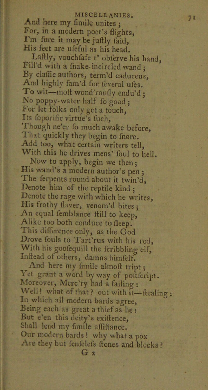 And here my fmiile unites ; For, in a modem poet’s flights, I’m fure it may be juftly (aid. His feet are ufeful as his head. Laftly, vouchfafe t’ obferve his Iiand, Fill’d with a fnake-incircled wand ; By claflic authors, term’d caduceus. And highly fam’d for fcveral ufes. To wit—mod wond’roufly endu’d ; No poppy-water half fo good ; For let folks only get a touch. Its foporific virtue’s fuch, Though ne’er fo much awake before, Tliat quickly they begin to fnore. Add too, what certain writers tell. With this he drives mens’ foul to hell. Now to apply, begin we then; His wand’s a modern author’s pen ; The ferpents round about it twin’d. Denote him of the reptile kind ; Denote the rage with which he writes. His frothy Haver, venom’d bites 5 An equal femblance ftill to keep. Alike too both conduce tofleep. This difference only, as the God Drove fouls to Tart’rus with his rod, With his goofequill the fcribbling elf, Inftead of others, damns himfelf. And here my fimilc almoft tript; Yet grant a word byway of poltfcript. Moreover, Merc’ry had a failing : Well! what of that ? out with it—Healing In which all modern bards agree. Being each as great a thief as he : But e’en this deity’s exiftence. Shall lend my fimile afliftance. Our modern bards ! why what a pox Are they but fenfelefs ftones and blocks ? G z