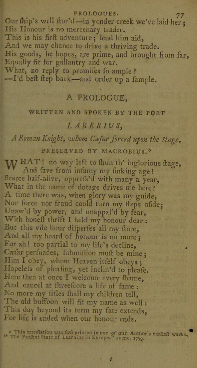 Our (hip’s well ftor’il—in yonder creek we’ve laid her j His Honour is no mercenary trader. This is his firft adventure; lend him aid, And we may chance to drive a thriving trade. His goods, he hopes, are prime, and brought from far, Equally fit for gallantry and war. What, no reply to promifes fo ample ? —I’d bell Hep back—and order up a famplc. A PROLOGUE, WRITTEN AND SPOKEN BY THE POET LABERIUS, A Roman Knight, nvhom Cafar forced upon the Stage, PRESERVED BY MACROBIUS.^*' VW HAT! no way left to Ihun th’ inglorious ftage, And fave from infamy my finking age ! Scarce half-alive, opprefs’d with many a year. What in the name of dotage drives me here? A time there was, when glory was my guide. Nor force nor fraud could turn my Heps afide; Unaw’d by power, and unappal’d by fear. With honeft thrift I held my honour dear: But this vile hour dilperfes all my (lore. And all my hoard of honour is no more; For ah! too partial to my life’s decline, Caefar perfuades, I’ubmiffion mud be mine; Him I obey, whom Heaven itfelf obeys ; Hopelels of plea ling, yet inclin’d to pleafe. Here then at once I welcome every (hame. And cancel at threefcore a life of fame : No more my titles lhall my children tell. The old buffoon will fit my name as well: This day beyond its term my fate extends. For life is ended when our honour ends. • Thi« trannatioo w« firft printed in one of our Author’s carlicft works.' ** Tt»c Prcibnt State of Lcarniot; in Europe**' 12 mu. 1739. ’