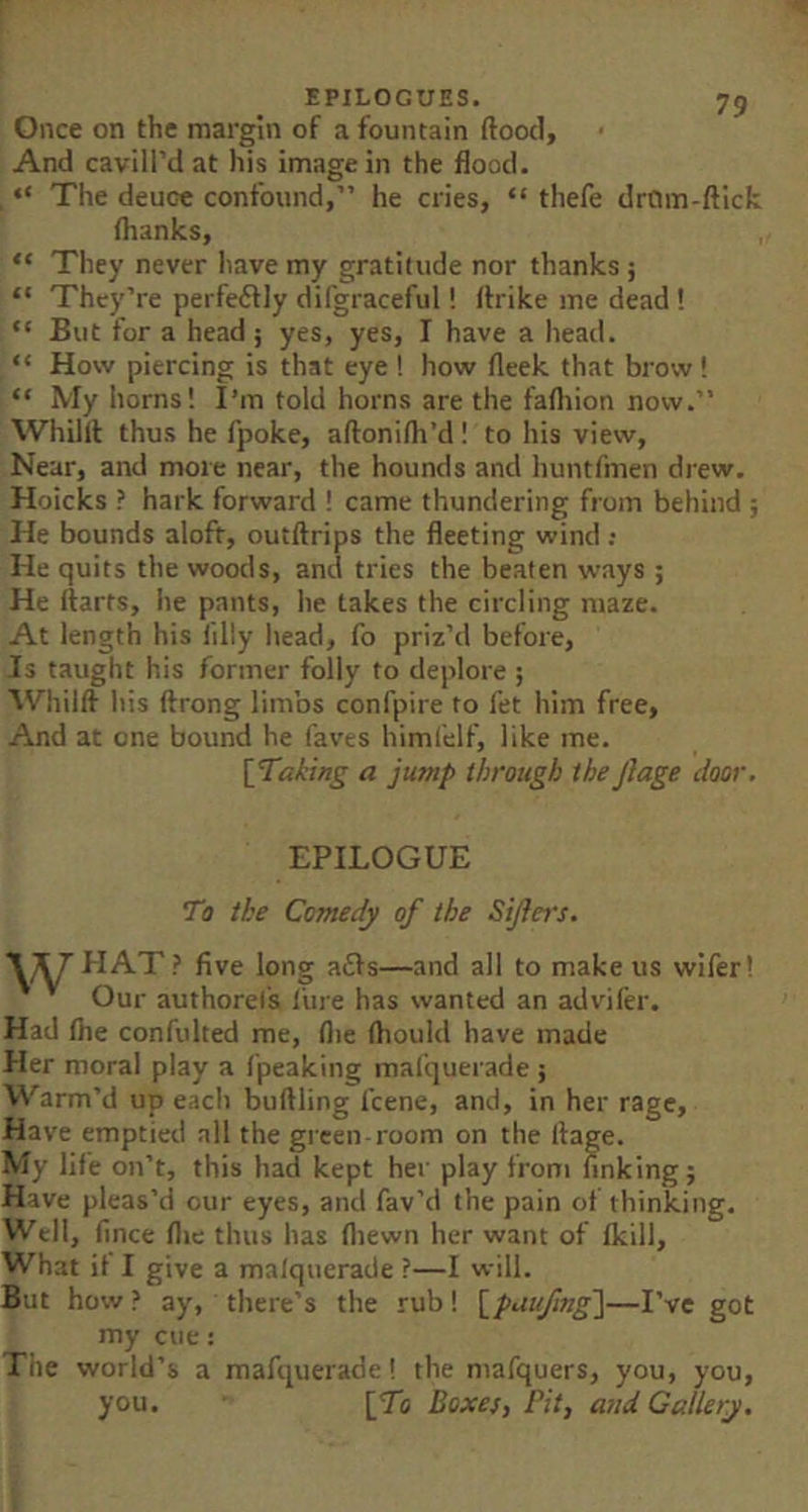 EPILOGUES. 73 Once on the margin of a fountain (food. And cavill’d at his image in the flood. , “ The deuce confound,” he cries, “ thefe drOm-(fick (hanks, “ They never have my gratitude nor thanks; “ They’re perfe6lly difgraceful! (frike me dead ! “ But for a head; yes, yes, I have a head. “ How piercing is that eye ! how (leek that brow ! “ My horns! I’m told horns are the faftiion now.” Whilit thus he fpoke, aftonilh’d! to his view, Near, and more near, the hounds and huntfmen drew. Hoicks ? hark forward I came thundering from behind ; He bounds aloft, outftrips the fleeting wind ; He quits the woods, and tries the beaten ways ; He (farts, he pants, he takes the circling maze. At length his (illy head, fo priz’d before. Is taught his former folly to deplore ; Whilft his (frong limbs confpire to fet him free. And at one bound he faves himfelf, like me. [Taking a jump through the jiage door. EPILOGUE To ike Comedy of the Sijlcrs. \]^ PI AT? five long adfs—and all to make us wlfer! Our authoret's litre has wanted an adt'ifer. Had (he confulted me, (lie (hould have made Her moral play a (peaking mafquerade; Warm’d up eaclt buftling (cene, and, in her rage. Have emptied all the green-room on the Ifage. My life on’t, this had kept her play from finking; Have pleas’d our eyes, and fav’d the pain ot thinking. Well, fince (lie thus has (liewn her want of (kill. What it I give a malquerade ?—I will. But how ? ay, there’s the rub I [paufmg\—I’ve got my cue: The world’s a mafquerade! the mafquers, you, you, you. [To Boxes, Pit, arid Gallery.