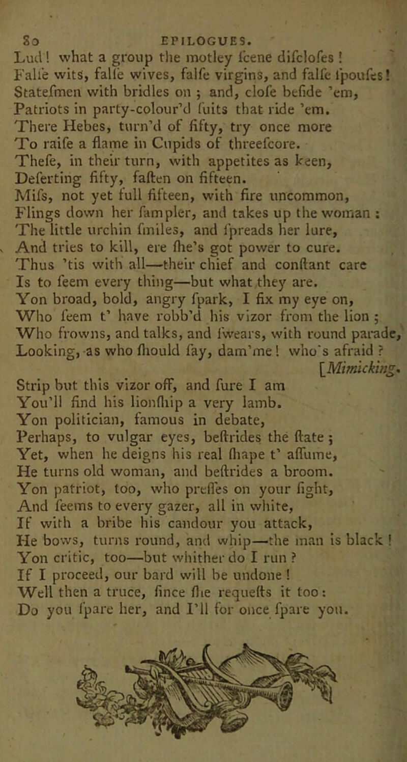 Lull! what a group the motley fcene difclofes ! Fall'e wits, fall'e wives, falfe virgins, and falfe Ipoufes! Statefmen with bridles on ; and, clofe befide ’em. Patriots in party-colour’d I'uits that ride ’em. There Hebes, turn’d of fifty, try once more To raife a flame in Cupids of threefcore. Thefe, in their turn, with appetites as keen, Deferting fifty, fallen on fifteen. Mifs, not yet full fifteen, with fire uncommon. Flings down her fampler, and takes up the woman : The little urchin fmiles, and ipreads her lure. And tries to kill, ere Ihe’s got power to cure. Thus ’tis with all—their chief and conftant care Is to feem every thing—but what they are. Yon broad, bold, angry fpark, I fix my eye on. Who feem t’ have robb’d his vizor from the lion ; Who frowns, and talks, and I’wears, with round parade,' Looking, as who fliould fay, dam’me! w'no's afraid ? \_Mimlcking. Strip but this vizor off, and fure I am You’ll find his lionlliip a very lamb. Yon politician, famous in debate. Perhaps, to vulgar eyes, beflrides the (late ; Yet, when he deigns his real fliape t’ aflume. He turns old woman, and beflrides a broom. Yon patriot, too, who prefles on your fight. And feems to every gazer, all in white. If with a bribe his candour you attack. He bows, turns round, and whip—the man is black ! Yon critic, too—but whither do I run ? If I proceed, our bard will be undone ! Well then a truce, fince flie requefts it too: Do you fpare her, and I’ll for once fpare yon.