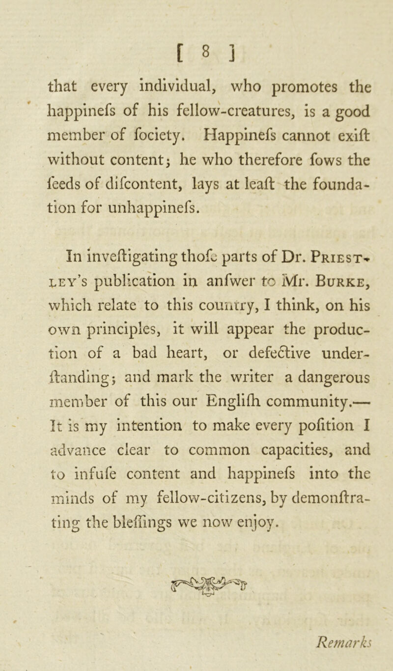 that every individual, who promotes the happinefs of his fellow-creatures, is a good member of fociety. Happinefs cannot exift without content 5 he who therefore fows the feeds of difcontent, lays at leaft the founda- tion for unhappinefs. In inveftigating thofe parts of Dr. Priest-* eey’s publication in anfwer to Mr. Burke, which relate to this country, I think, on his own principles, it will appear the produc- tion of a bad heart, or defective under- Handing -y and mark the writer a dangerous - \ member of this our Englifh community.— It is my intention to make every portion I advance clear to common capacities, and to infufe content and happinefs into the minds of my fellow-citizens, by demonftra- ting the bleffings we now enjoy. Remarks