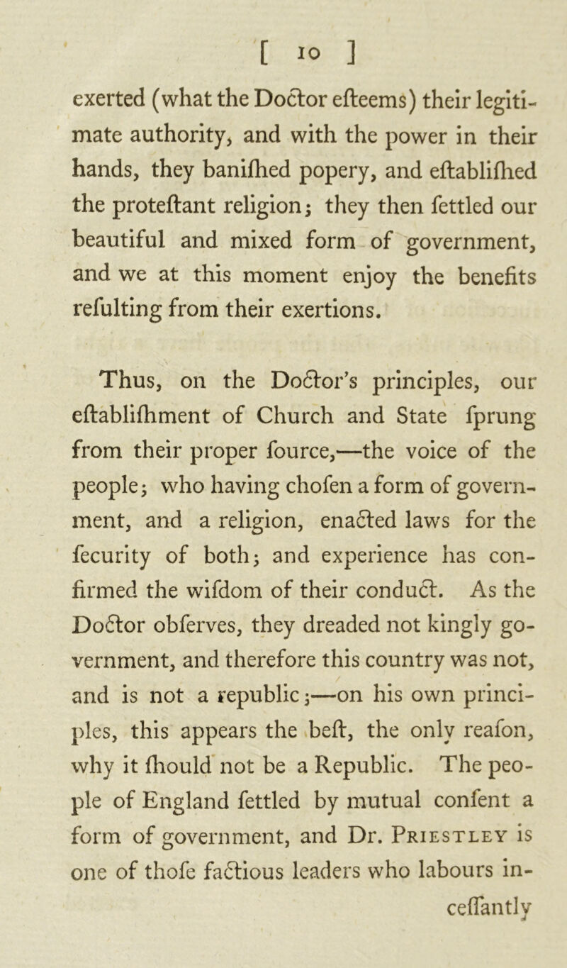 exerted (what the Doctor efteems) their legiti- mate authority, and with the power in their hands, they banifhed popery, and eftablifhed the proteftant religion ; they then fettled our beautiful and mixed form of government, and we at this moment enjoy the benefits refulting from their exertions. Thus, on the Doctor’s principles, our eflablifhment of Church and State fprung from their proper fource,—the voice of the people; who having chofen a form of govern- ment, and a religion, enacted laws for the fecurity of both; and experience has con- firmed the wifdom of their conduct. As the Doctor obferves, they dreaded not kingly go- vernment, and therefore this country was not, / ■ and is not a republic;—on his own princi- ples, this appears the beft, the only reafon, why it fhould not be a Republic. The peo- ple of England fettled by mutual confent a form of government, and Dr. Priestley is one of thofe factious leaders who labours in- ceflantly