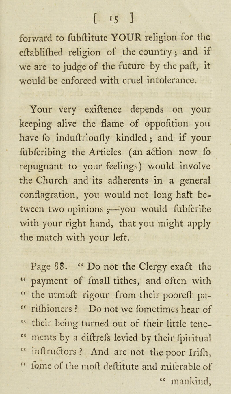 forward to fubftitute YOUR religion for the eftablifhed religion of the country; and if we are to judge of the future by the paft, it would be enforced with cruel intolerance. Your very exiftence depends on your keeping alive the flame of oppofition you have fo induftrioufly kindled $ and if your fubfcribing the Articles (an adtion now fo repugnant to your feelings) would involve the Church and its adherents in a general conflagration, you would not long haft be- tween two opinions 5—:you would fubfcribe with your right hand, that you might apply the match with your left. Page 88. tc Do not the Clergy exadt the u payment of fmall tithes, and often with <c the utmoft rigour from their poorefl: pa- cc rifhioners ? Do not we fometimes hear of “ their being turned out of their little tene- <c ments by a diftrefs levied by their fpiritual <c inftruclors ? And are not the poor Irifh, “ fome of the moft deftitute and miferable of <c mankind.