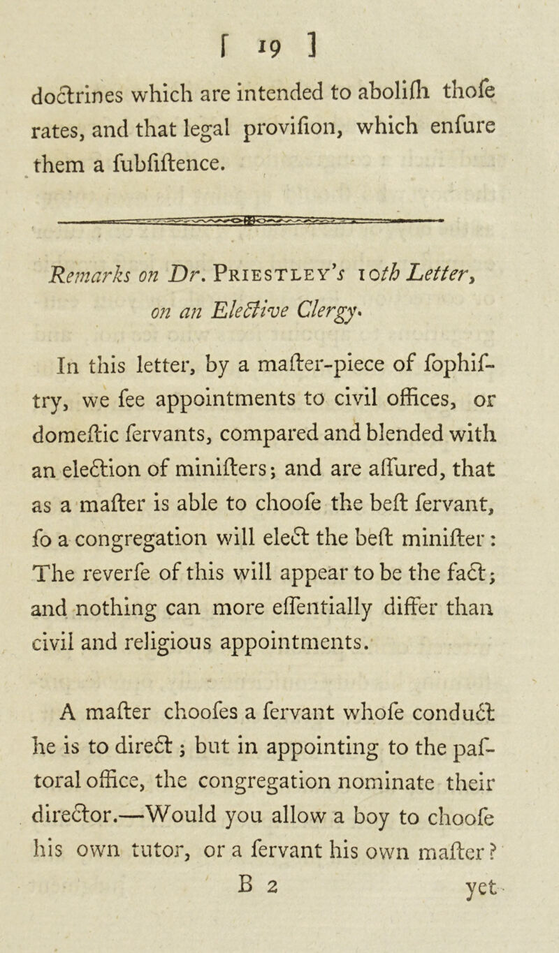 f *9 1 doctrines which are intended to abolilh thofe rates, and that legal provifion, which enfure them a fubfiftence. Remarks on Dr. Priestley’.? ioth Letter, on an Elective Clergy- In this letter, by a mailer-piece of fophif- try, we fee appointments to civil offices, or domeftic fervants, compared and blended with an election of minifters; and are allured, that as a mailer is able to choofe the bell fervant, fo a congregation will elect the belt minilter: The reverfe of this will appear to be the fa£l; and nothing can more elfentially differ than civil and religious appointments. ' •* A mailer choofes a fervant whofe conduct he is to dire£t; but in appointing to the paf- toral office, the congregation nominate their director.—Would you allow a boy to choofe his own tutor, ora fervant his own mailer? B 2 yet