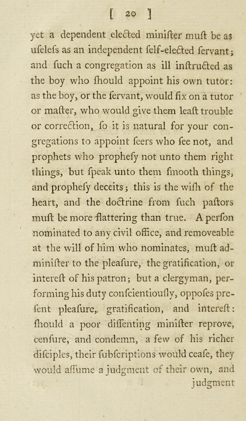 yet a dependent elected minifter muft be as ufelefs as an independent felf-elefted fervant; and fuch a congregation as ill inftrudted as the boy who fhould appoint his own tutor: as the boy, or the fervant, would fix on a tutor or mailer, who would give them leaft trouble or correction, fo it is natural for your con- gregations to appoint feers who fee not, and prophets who prophefy not unto them right things, but fpeak unto them fmooth things, and prophefy deceits; this is the wifh of the heart, and the dodtrine from fuch paftors mull be more flattering than true. Aperfon nominated to any civil office, and removeable at the will of him who nominates, muft ad- minifter to the pleafure, the gratification, or intereft of his patron; but a clergyman, per- forming his duty confcientioufly, oppofes pre- fent pleafure,, gratification, and intereft: fhould a poor diffenting minifter reprove, cenfure, and condemn, a few of his richer difciples, their fubfcriptions would ceafe, they would afllime a judgment of their own, and judgment