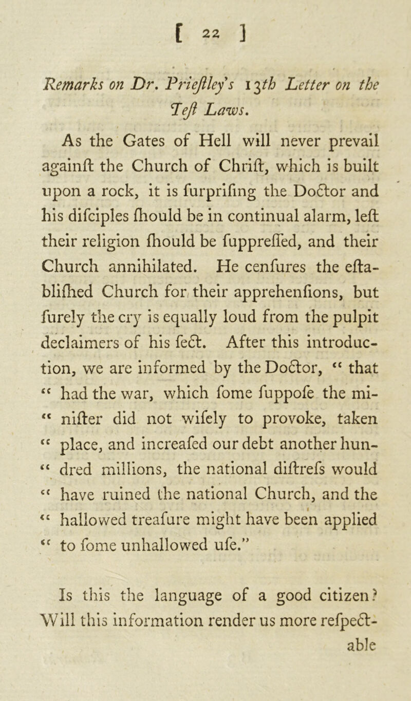 Remarks on Dr. Priejileys 13th Letter on the Left Laws. As the Gates of Hell will never prevail againft the Church of Chrift, which is built upon a rock, it is furprifmg the Do£tor and his difciples fhould be in continual alarm, left their religion fhould be fupprefied, and their Church annihilated. He cenfures the efta- blifhed Church for their apprehenlions, but furely the cry is equally loud from the pulpit declaimers of his fe£l. After this introduc- tion, we are informed by the Doctor, <c that <c had the war, which fome fuppofe the mi- “ nifter did not wifely to provoke, taken <c place, and increafed our debt another hun- <£ dred millions, the national diftrefs would c{ have ruined the national Church, and the <c hallowed treafure might have been applied <c to fome unhallowed life.” Is this the language of a good citizen? Will this information render us more refpeft- able