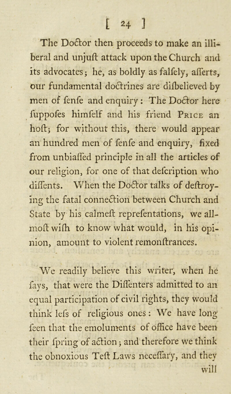 The Doftor then proceeds to make an illi- beral and unjuft attack upon the Church and its advocates; he, as boldly as falfely, afierts, our fundamental doctrines are difbelieved by men of fenfe and enquiry : The Dodlor here fuppofes himfelf and his friend Price an hoft; for without this, there would appear an hundred men of fenfe and enquiry, fixed from unbiaffed principle in all the articles of our religion, for one of that defcription who diflents. When the Do£tor talks of deftroy- ing the fatal connection between Church and State by his calmed: reprefentations, we all- X . J mold wifh to know what would, in his opi- nion, amount to violent remonftrances. We readily believe this writer, when lie fays, that were the Diflenters admitted to an equal participation of civil rights, they would think lefs of religious ones: We have long feen that the emoluments of office have been their fpring of action; and therefore we think the obnoxious Teft Laws neceffary, and they ' will