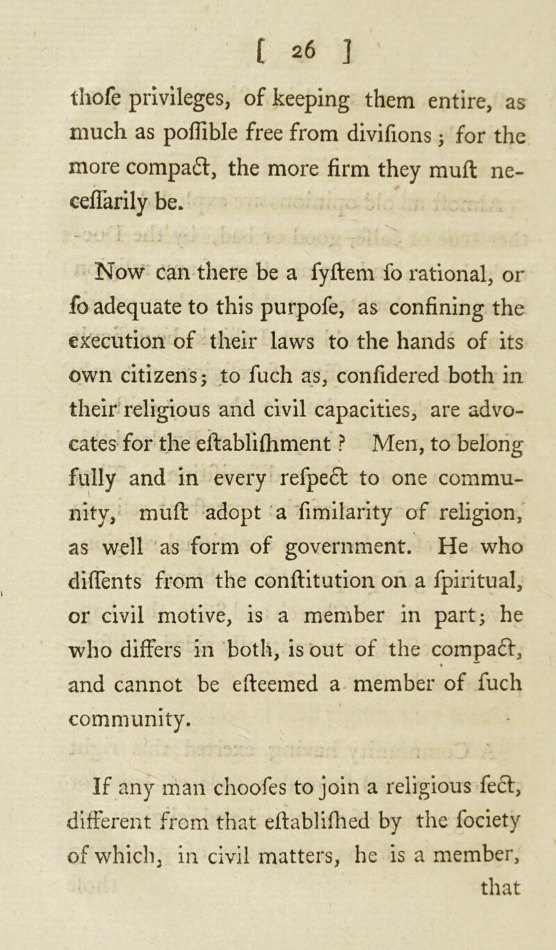 thofe privileges, of keeping them entire, as much as poflible free from divifions; for the more compact, the more firm they muft ne- ceffarily be. Now can there be a fyftem fo rational, or fo adequate to this purpofe, as confining the -t . - t • execution of their laws to the hands of its own citizens; to fuch as, confidered both in their religious and civil capacities, are advo- r • v cates for the eftablifhment ? Men, to belong fully and in every refpecl to one commu- nity, muft adopt a fimilarity of religion, as well as form of government. He who diffents from the conftitution on a fpiritual, or civil motive, is a member in part; he who differs in both, is out of the compact, and cannot be efteemed a member of fuch community. . A \ If any man choofes to join a religious feci, different from that eftablifhed by the fociety of which, in civil matters, he is a member, that